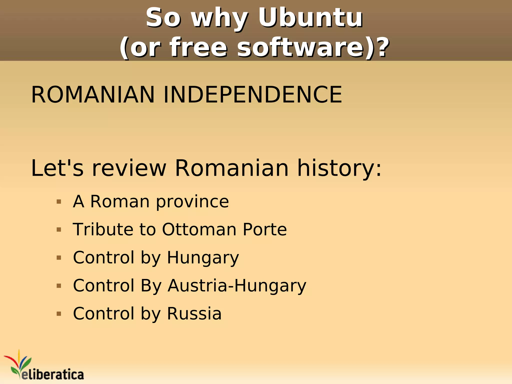 So why Ubuntu
           (or free software)?
ROMANIAN INDEPENDENCE


Let's review Romanian history:
     A Roman province
     Tribute to Ottoman Porte
     Control by Hungary
     Control By Austria-Hungary
     Control by Russia
 