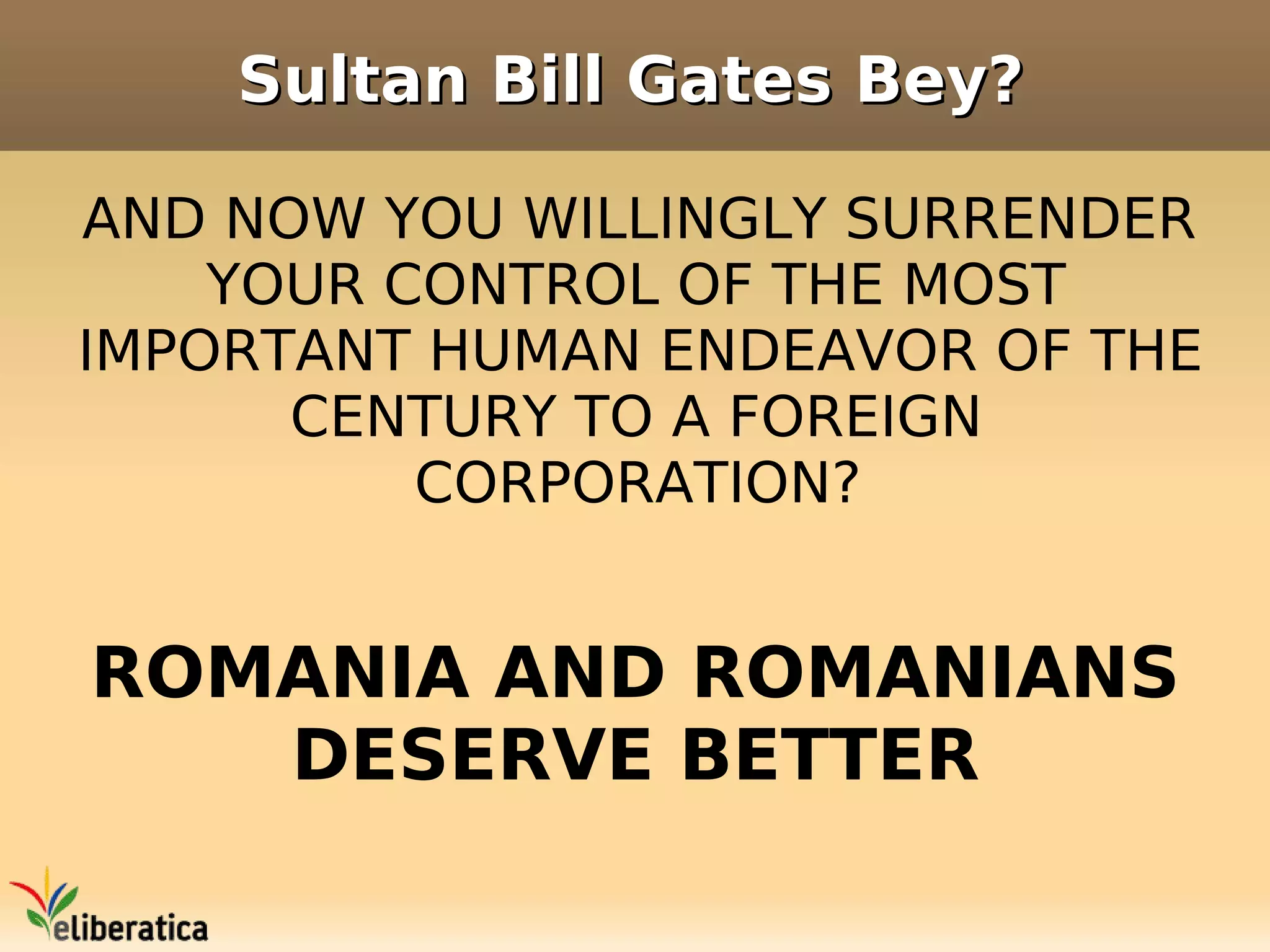 Sultan Bill Gates Bey?

AND NOW YOU WILLINGLY SURRENDER
    YOUR CONTROL OF THE MOST
IMPORTANT HUMAN ENDEAVOR OF THE
      CENTURY TO A FOREIGN
          CORPORATION?


ROMANIA AND ROMANIANS
   DESERVE BETTER
 