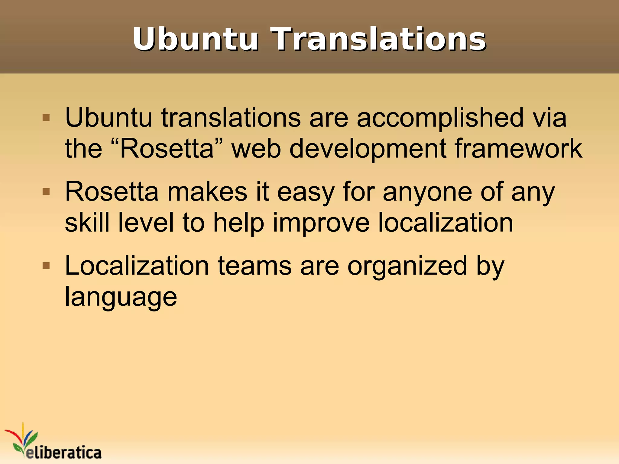 Ubuntu Translations

   Ubuntu translations are accomplished via
    the “Rosetta” web development framework
   Rosetta makes it easy for anyone of any
    skill level to help improve localization
   Localization teams are organized by
    language
 