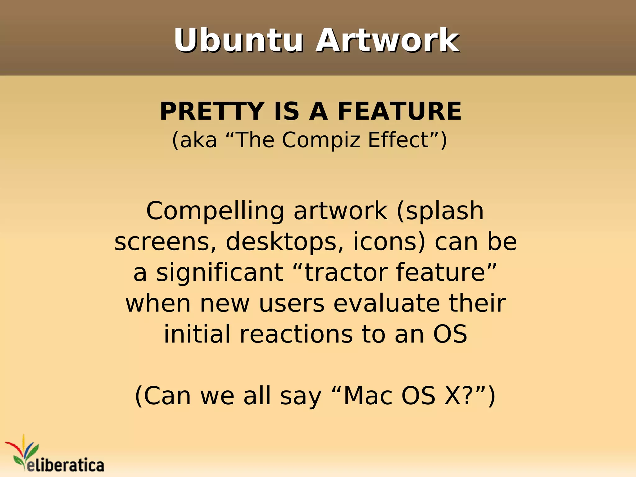 Ubuntu Artwork

   PRETTY IS A FEATURE
    (aka “The Compiz Effect”)


   Compelling artwork (splash
screens, desktops, icons) can be
 a significant “tractor feature”
 when new users evaluate their
    initial reactions to an OS

 (Can we all say “Mac OS X?”)
 