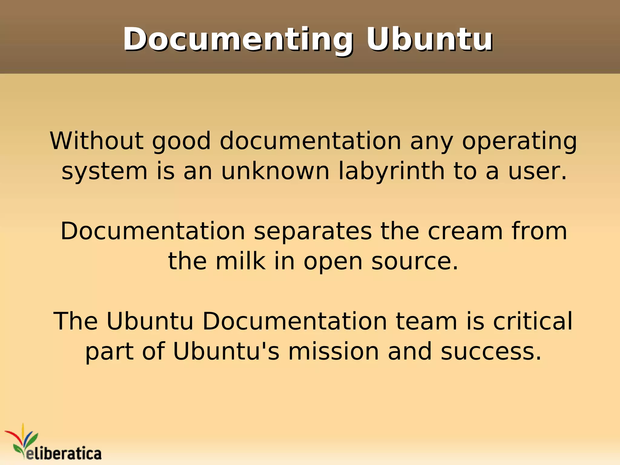 Documenting Ubuntu


Without good documentation any operating
 system is an unknown labyrinth to a user.

Documentation separates the cream from
      the milk in open source.

The Ubuntu Documentation team is critical
  part of Ubuntu's mission and success.
 