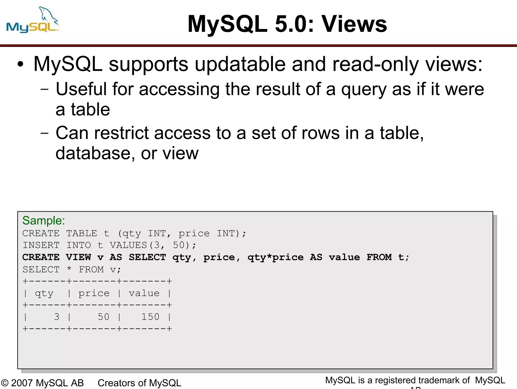 MySQL 5.0: Views
  ●   MySQL supports updatable and read-only views:
       –   Useful for accessing the result of a query as if it were
           a table
       –   Can restrict access to a set of rows in a table,
           database, or view


   Sample:
   CREATE TABLE t (qty INT, price INT);
   INSERT INTO t VALUES(3, 50);
   CREATE VIEW v AS SELECT qty, price, qty*price AS value FROM t;
   SELECT * FROM v;
   +------+-------+-------+
   | qty | price | value |
   +------+-------+-------+
   |    3 |    50 |   150 |
   +------+-------+-------+




© 2007 MySQL AB   Creators of MySQL                MySQL is a registered trademark of MySQL
 