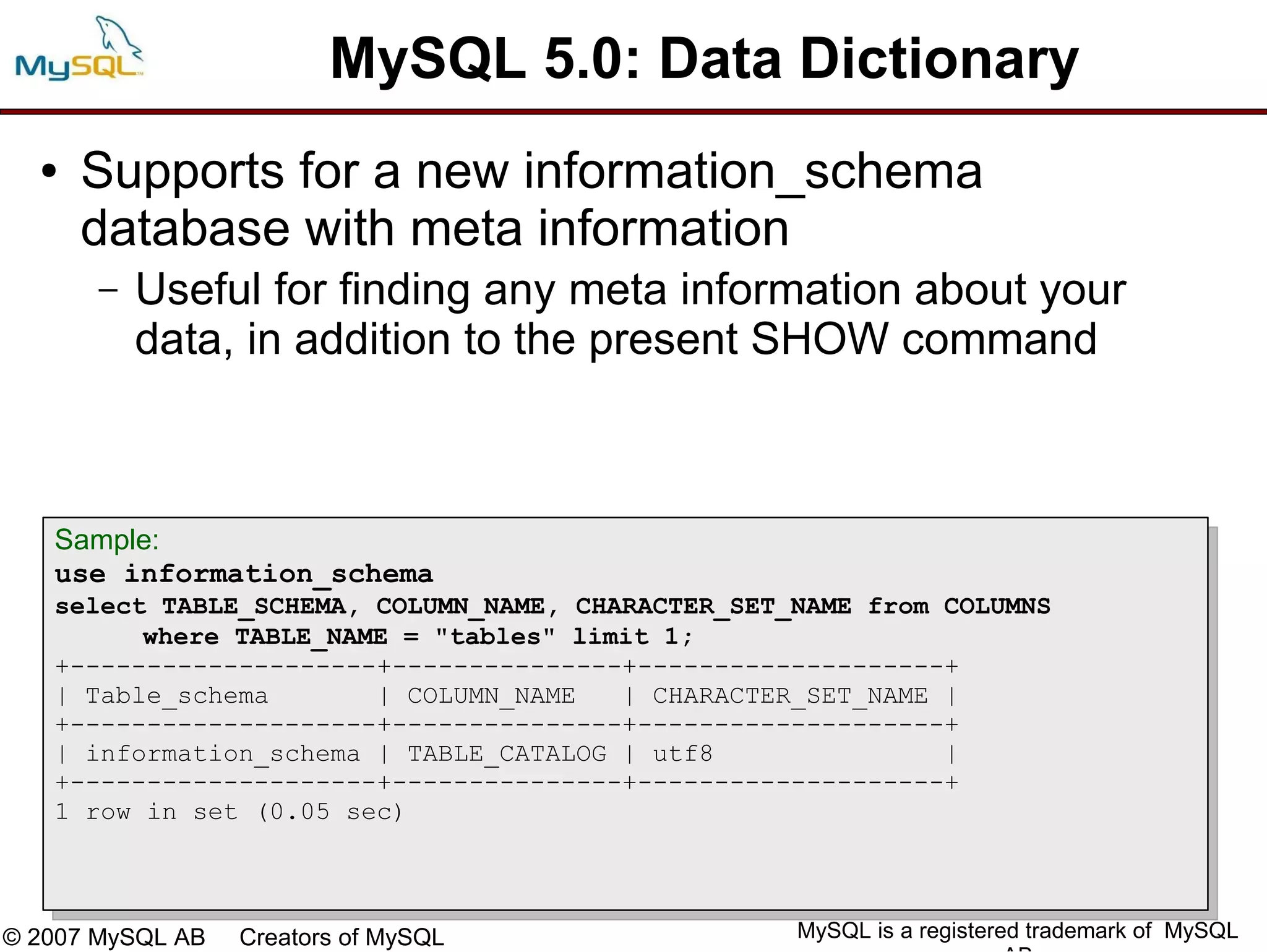 MySQL 5.0: Data Dictionary
  ●   Supports for a new information_schema
      database with meta information
       –   Useful for finding any meta information about your
           data, in addition to the present SHOW command



   Sample:
   use information_schema
   select TABLE_SCHEMA, COLUMN_NAME, CHARACTER_SET_NAME from COLUMNS
         where TABLE_NAME = "tables" limit 1;
   +--------------------+---------------+--------------------+
   | Table_schema       | COLUMN_NAME   | CHARACTER_SET_NAME |
   +--------------------+---------------+--------------------+
   | information_schema | TABLE_CATALOG | utf8               |
   +--------------------+---------------+--------------------+
   1 row in set (0.05 sec)



© 2007 MySQL AB   Creators of MySQL                MySQL is a registered trademark of MySQL
 