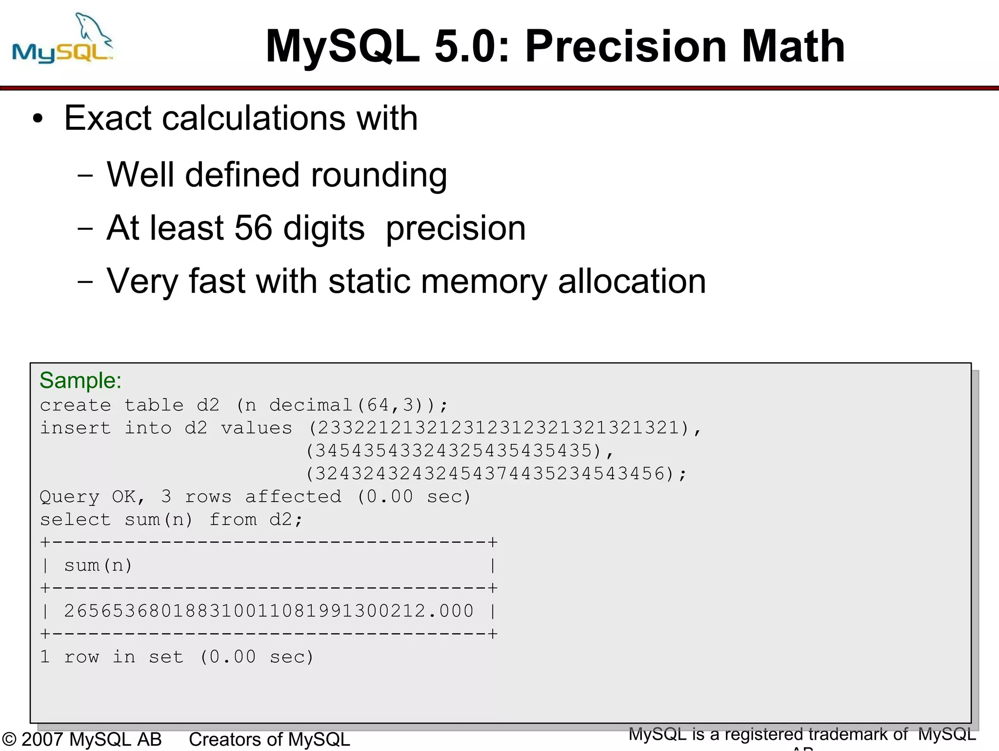 MySQL 5.0: Precision Math
  ●   Exact calculations with
       –   Well defined rounding
       –   At least 56 digits precision
       –   Very fast with static memory allocation

   Sample:
   create table d2 (n decimal(64,3));
   insert into d2 values (233221213212312312321321321321),
                         (34543543324325435435435),
                         (32432432432454374435234543456);
   Query OK, 3 rows affected (0.00 sec)
   select sum(n) from d2;
   +------------------------------------+
   | sum(n)                             |
   +------------------------------------+
   | 265653680188310011081991300212.000 |
   +------------------------------------+
   1 row in set (0.00 sec)



© 2007 MySQL AB   Creators of MySQL                MySQL is a registered trademark of MySQL
 