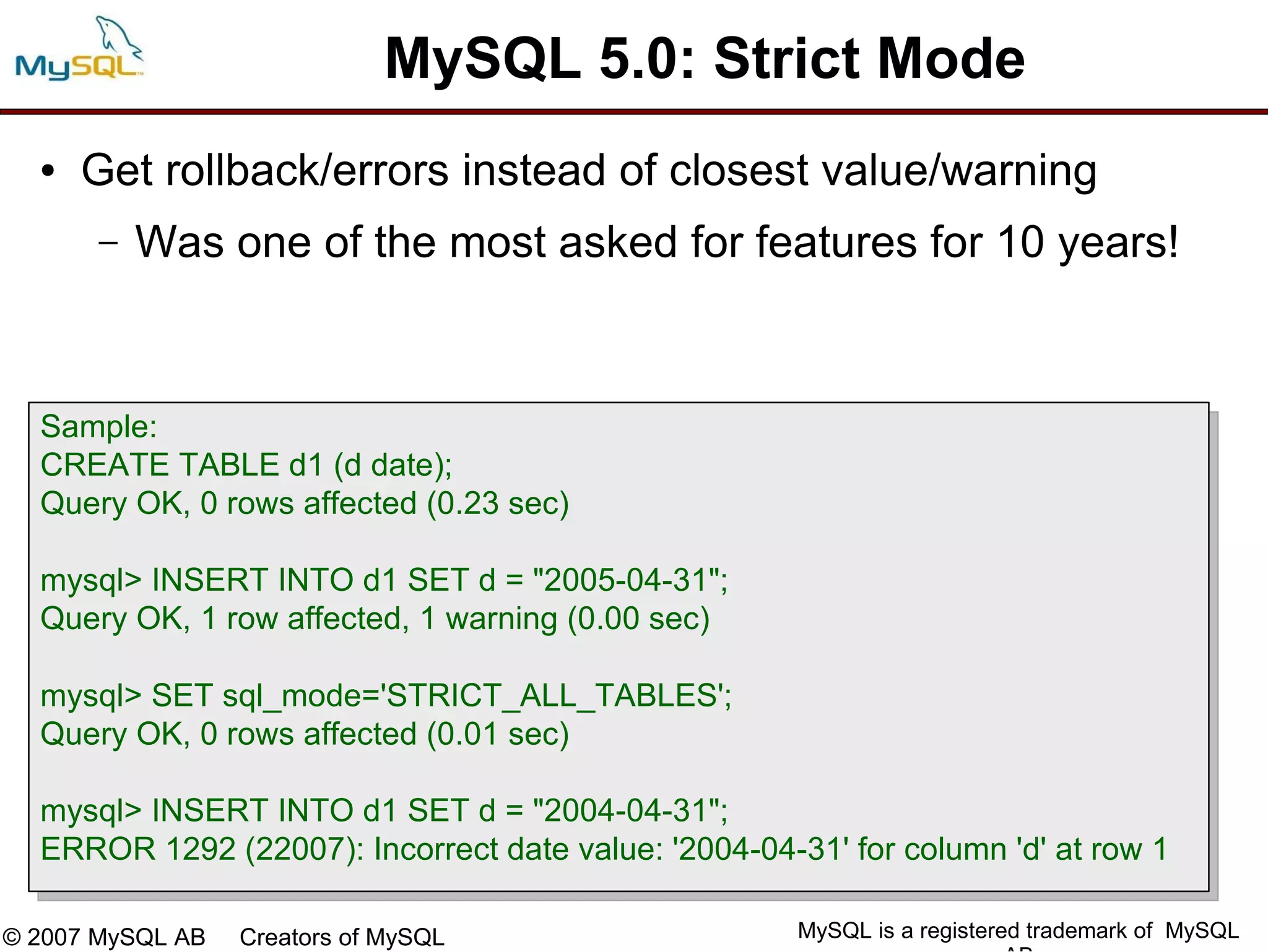 MySQL 5.0: Strict Mode
  ●   Get rollback/errors instead of closest value/warning
       –   Was one of the most asked for features for 10 years!



  Sample:
  CREATE TABLE d1 (d date);
  Query OK, 0 rows affected (0.23 sec)

  mysql> INSERT INTO d1 SET d = "2005-04-31";
  Query OK, 1 row affected, 1 warning (0.00 sec)

  mysql> SET sql_mode='STRICT_ALL_TABLES';
  Query OK, 0 rows affected (0.01 sec)

  mysql> INSERT INTO d1 SET d = "2004-04-31";
  ERROR 1292 (22007): Incorrect date value: '2004-04-31' for column 'd' at row 1

© 2007 MySQL AB   Creators of MySQL                   MySQL is a registered trademark of MySQL
 
