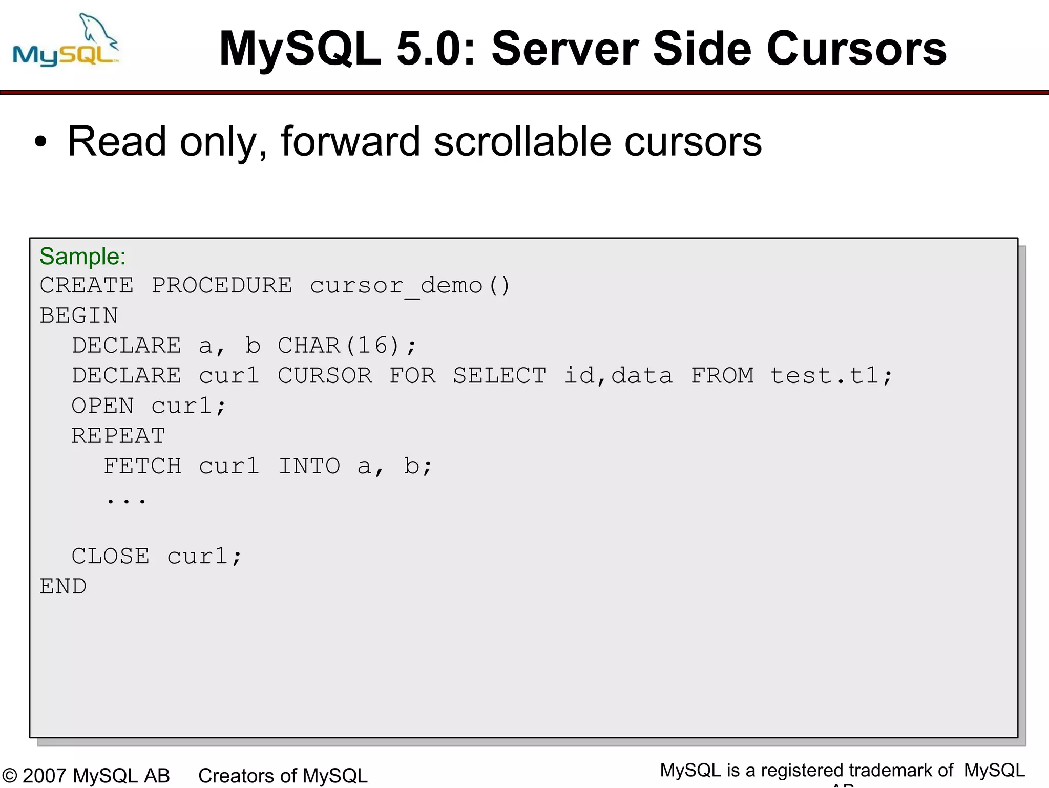 MySQL 5.0: Server Side Cursors
  ●   Read only, forward scrollable cursors

   Sample:
   CREATE PROCEDURE cursor_demo()
   BEGIN
     DECLARE a, b CHAR(16);
     DECLARE cur1 CURSOR FOR SELECT id,data FROM test.t1;
     OPEN cur1;
     REPEAT
       FETCH cur1 INTO a, b;
       ...

     CLOSE cur1;
   END




© 2007 MySQL AB   Creators of MySQL       MySQL is a registered trademark of MySQL
 