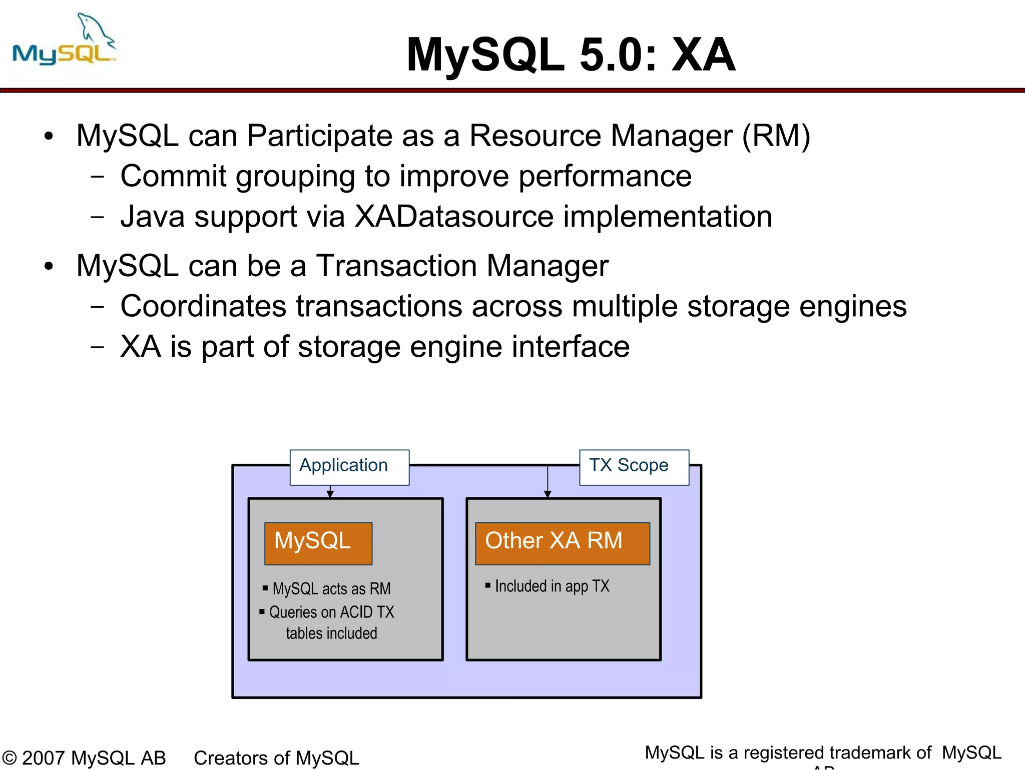 MySQL 5.0: XA
   ●   MySQL can Participate as a Resource Manager (RM)
        – Commit grouping to improve performance
        – Java support via XADatasource implementation

   ●   MySQL can be a Transaction Manager
        – Coordinates transactions across multiple storage engines
        – XA is part of storage engine interface




                              Application                         TX Scope



                          MySQL                   Other XA RM
                         MySQL acts as RM         Included in app TX
                         Queries on ACID TX
                            tables included




© 2007 MySQL AB   Creators of MySQL                                      MySQL is a registered trademark of MySQL
 