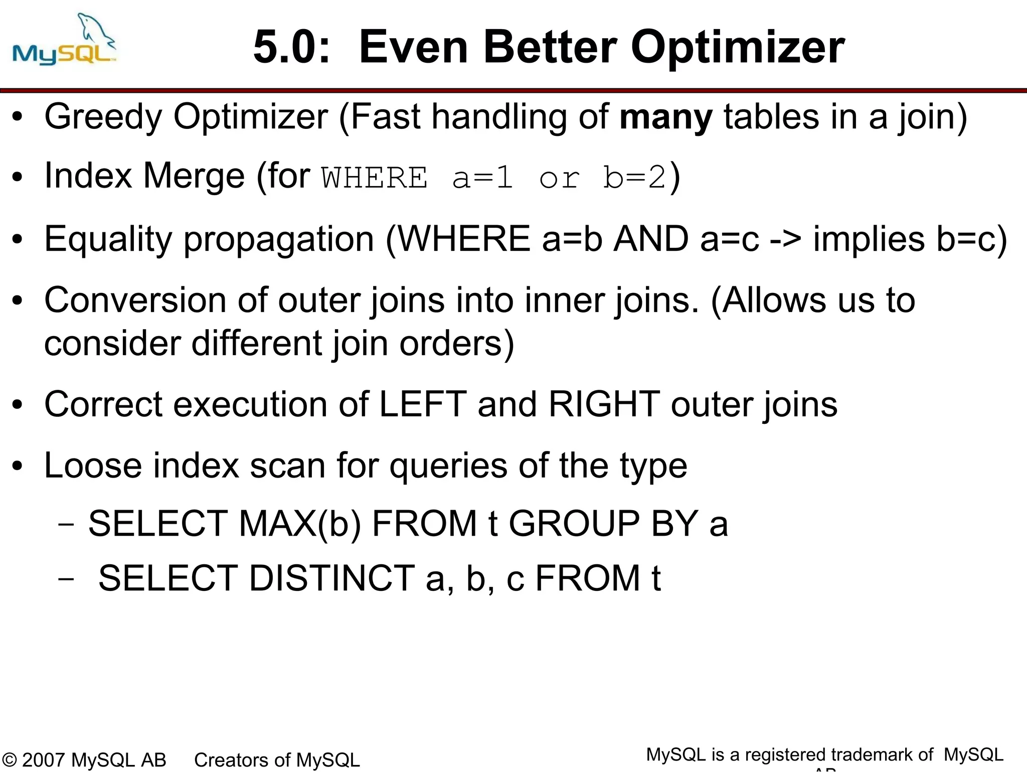 5.0: Even Better Optimizer
●   Greedy Optimizer (Fast handling of many tables in a join)
●   Index Merge (for WHERE a=1 or b=2)
●   Equality propagation (WHERE a=b AND a=c -> implies b=c)
●   Conversion of outer joins into inner joins. (Allows us to
    consider different join orders)
●   Correct execution of LEFT and RIGHT outer joins
●   Loose index scan for queries of the type
     –   SELECT MAX(b) FROM t GROUP BY a
     –   SELECT DISTINCT a, b, c FROM t



© 2007 MySQL AB   Creators of MySQL        MySQL is a registered trademark of MySQL
 