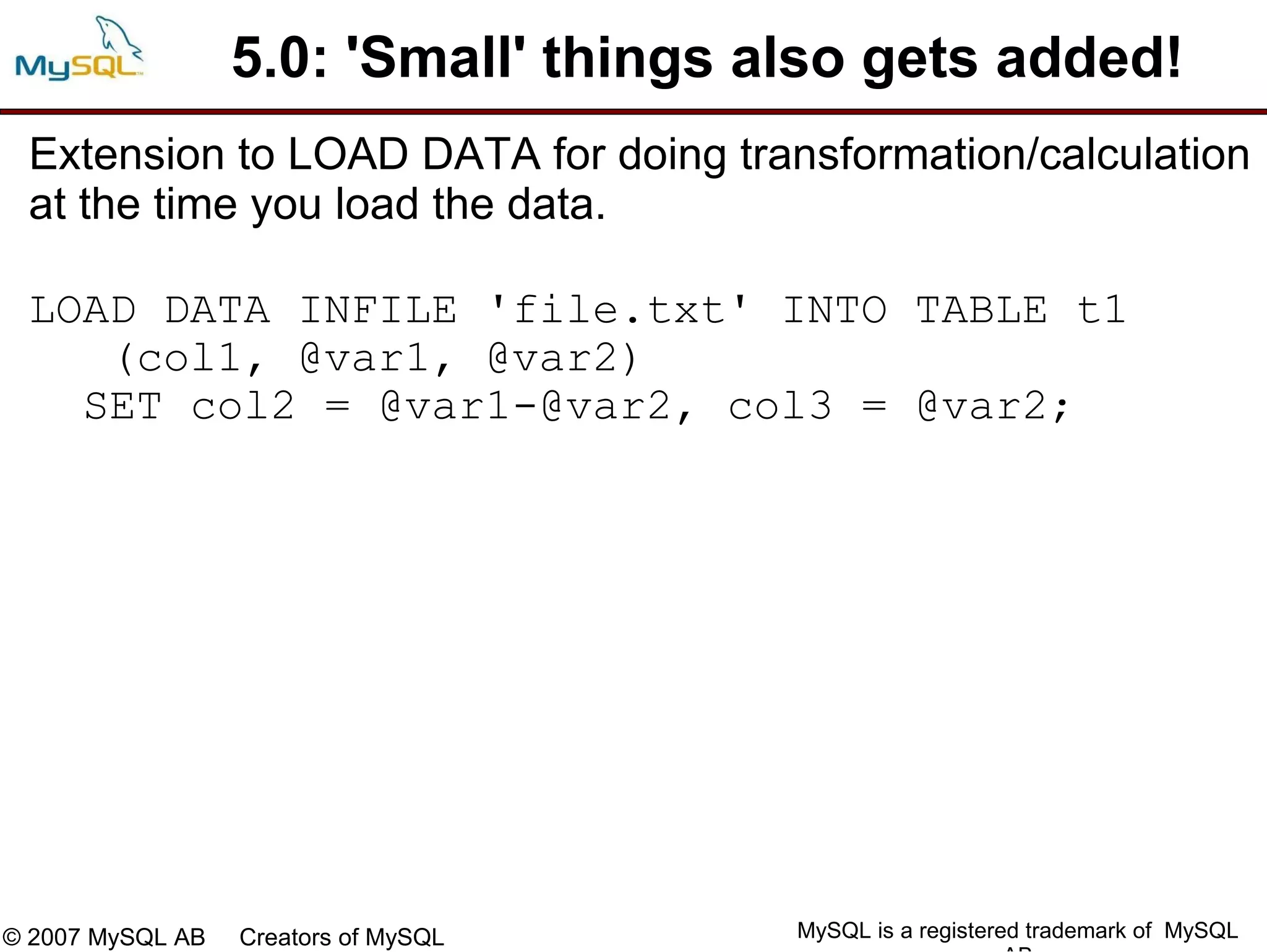5.0: 'Small' things also gets added!
 Extension to LOAD DATA for doing transformation/calculation
 at the time you load the data.

 LOAD DATA INFILE 'file.txt' INTO TABLE t1
    (col1, @var1, @var2)
   SET col2 = @var1-@var2, col3 = @var2;




© 2007 MySQL AB   Creators of MySQL    MySQL is a registered trademark of MySQL
 