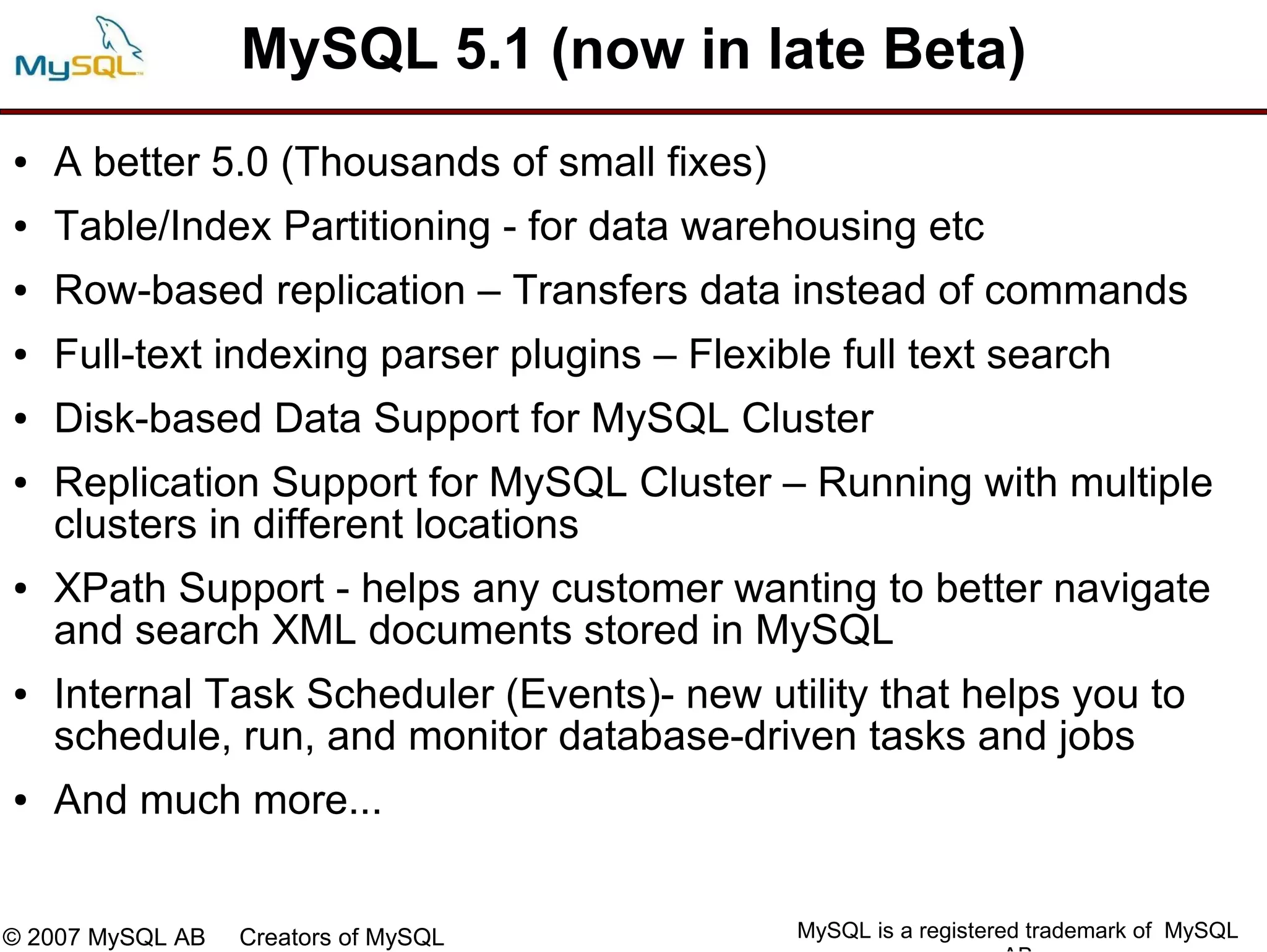MySQL 5.1 (now in late Beta)
●   A better 5.0 (Thousands of small fixes)
●   Table/Index Partitioning - for data warehousing etc
●   Row-based replication – Transfers data instead of commands
●   Full-text indexing parser plugins – Flexible full text search
●   Disk-based Data Support for MySQL Cluster
●   Replication Support for MySQL Cluster – Running with multiple
    clusters in different locations
●   XPath Support - helps any customer wanting to better navigate
    and search XML documents stored in MySQL
●   Internal Task Scheduler (Events)- new utility that helps you to
    schedule, run, and monitor database-driven tasks and jobs
●   And much more...


© 2007 MySQL AB   Creators of MySQL           MySQL is a registered trademark of MySQL
 