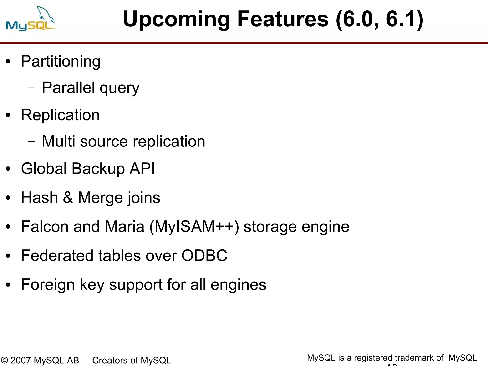 Upcoming Features (6.0, 6.1)
●   Partitioning
     –   Parallel query
●   Replication
     –   Multi source replication
●   Global Backup API
●   Hash & Merge joins
●   Falcon and Maria (MyISAM++) storage engine
●   Federated tables over ODBC
●   Foreign key support for all engines



© 2007 MySQL AB   Creators of MySQL       MySQL is a registered trademark of MySQL
 