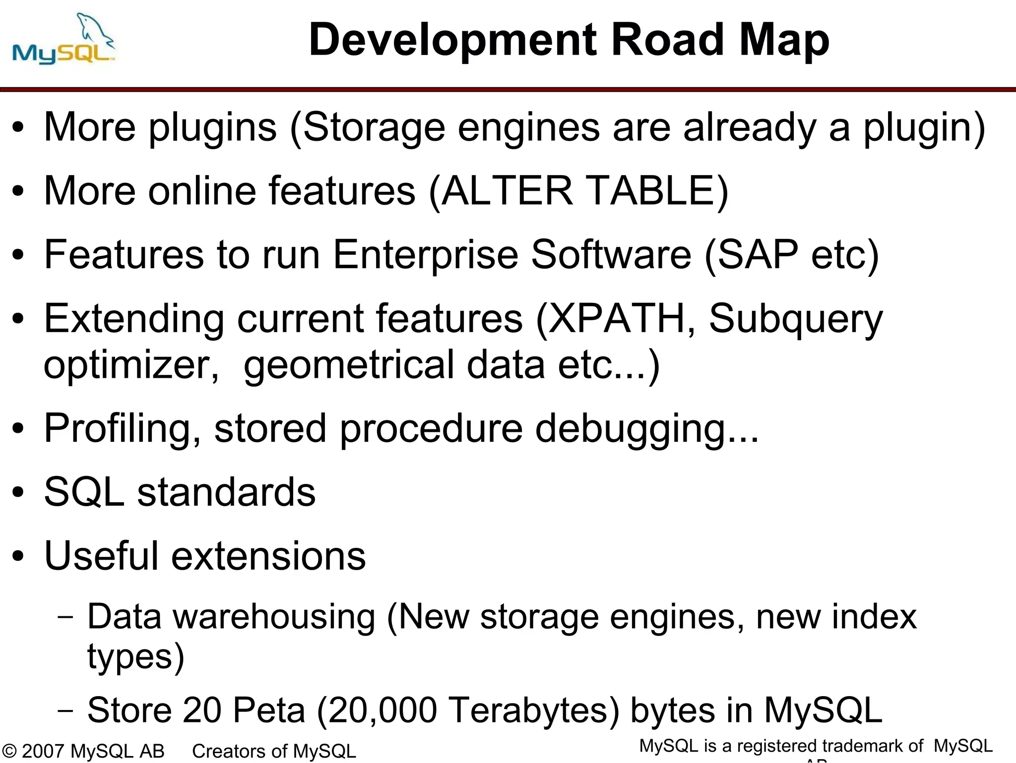 Development Road Map
●   More plugins (Storage engines are already a plugin)
●   More online features (ALTER TABLE)
●   Features to run Enterprise Software (SAP etc)
●   Extending current features (XPATH, Subquery
    optimizer, geometrical data etc...)
●   Profiling, stored procedure debugging...
●   SQL standards
●   Useful extensions
     –   Data warehousing (New storage engines, new index
         types)
     –   Store 20 Peta (20,000 Terabytes) bytes in MySQL
© 2007 MySQL AB   Creators of MySQL      MySQL is a registered trademark of MySQL
 