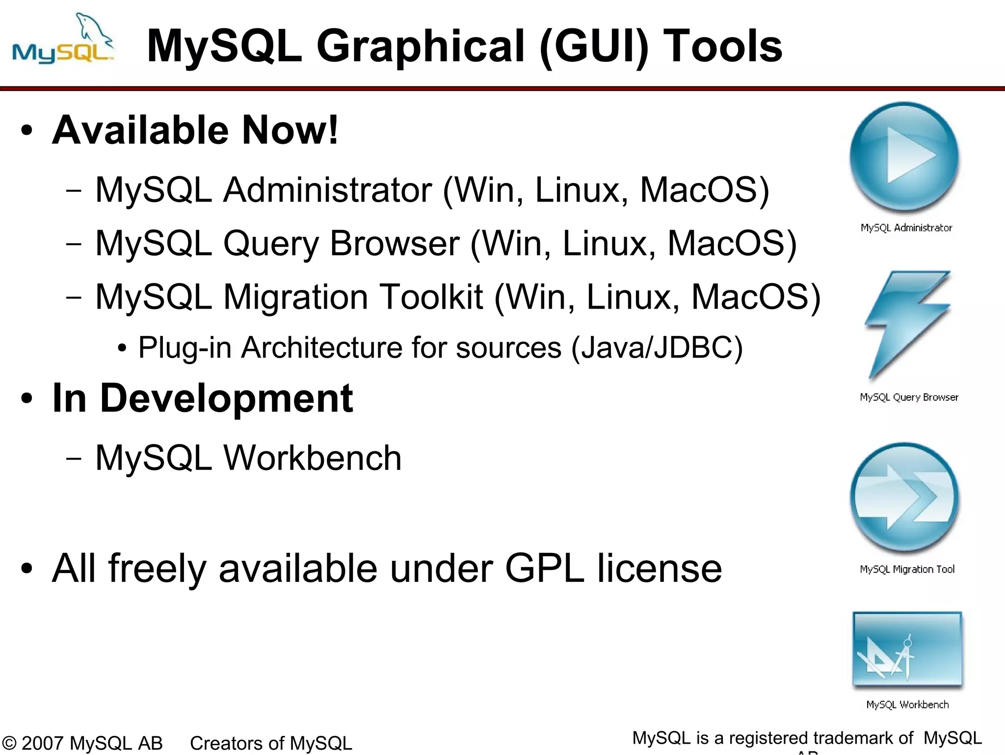 MySQL Graphical (GUI) Tools
 ●   Available Now!
     –   MySQL Administrator (Win, Linux, MacOS)
     –   MySQL Query Browser (Win, Linux, MacOS)
     –   MySQL Migration Toolkit (Win, Linux, MacOS)
          ●   Plug-in Architecture for sources (Java/JDBC)
 ●   In Development
     –   MySQL Workbench

 ●   All freely available under GPL license



© 2007 MySQL AB   Creators of MySQL              MySQL is a registered trademark of MySQL
 