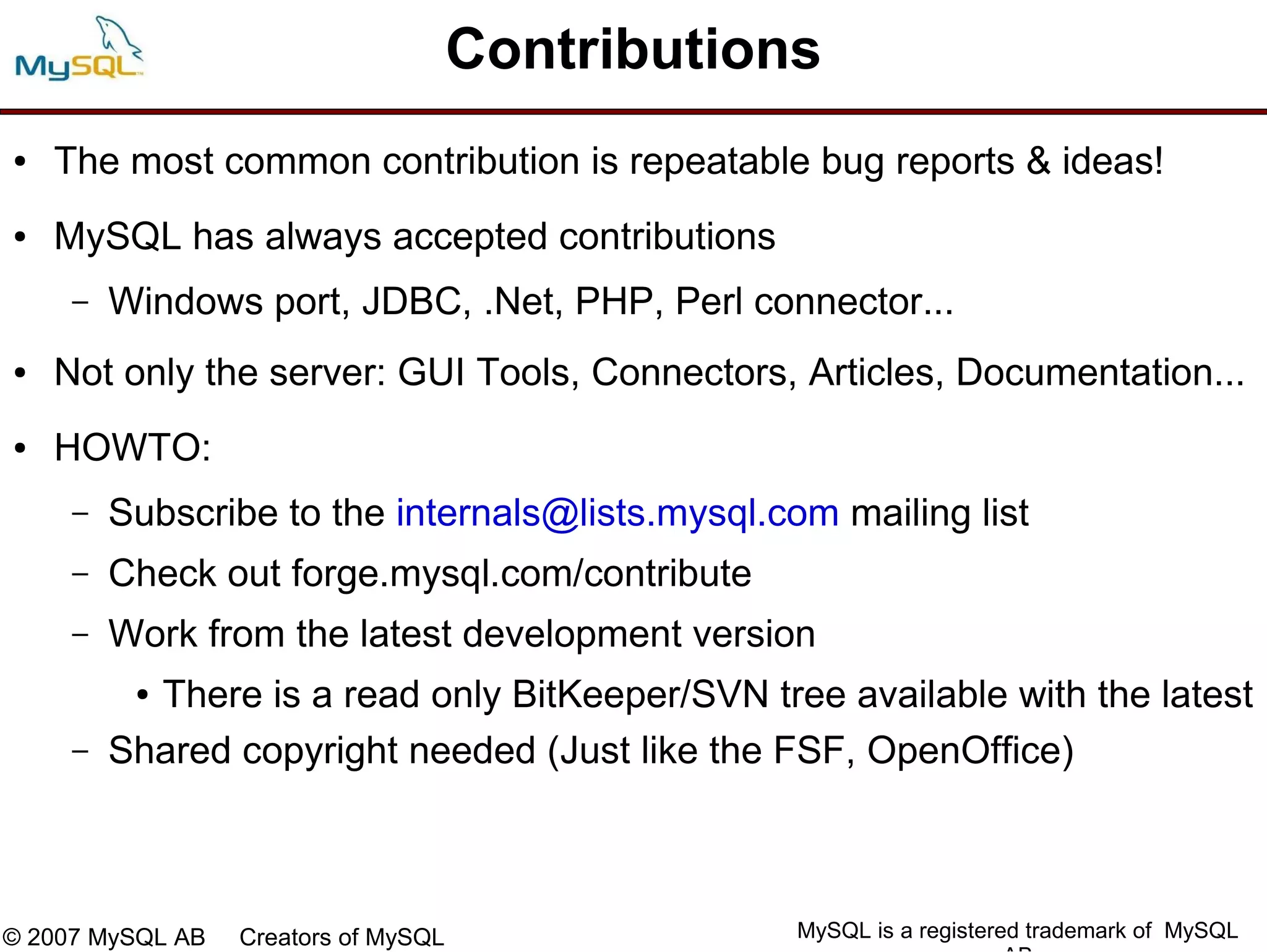 Contributions
●   The most common contribution is repeatable bug reports & ideas!
●   MySQL has always accepted contributions
     –   Windows port, JDBC, .Net, PHP, Perl connector...
●   Not only the server: GUI Tools, Connectors, Articles, Documentation...
●   HOWTO:
     –   Subscribe to the internals@lists.mysql.com mailing list
     –   Check out forge.mysql.com/contribute
     –   Work from the latest development version
          ●There is a read only BitKeeper/SVN tree available with the latest
     –   Shared copyright needed (Just like the FSF, OpenOffice)



© 2007 MySQL AB   Creators of MySQL               MySQL is a registered trademark of MySQL
 