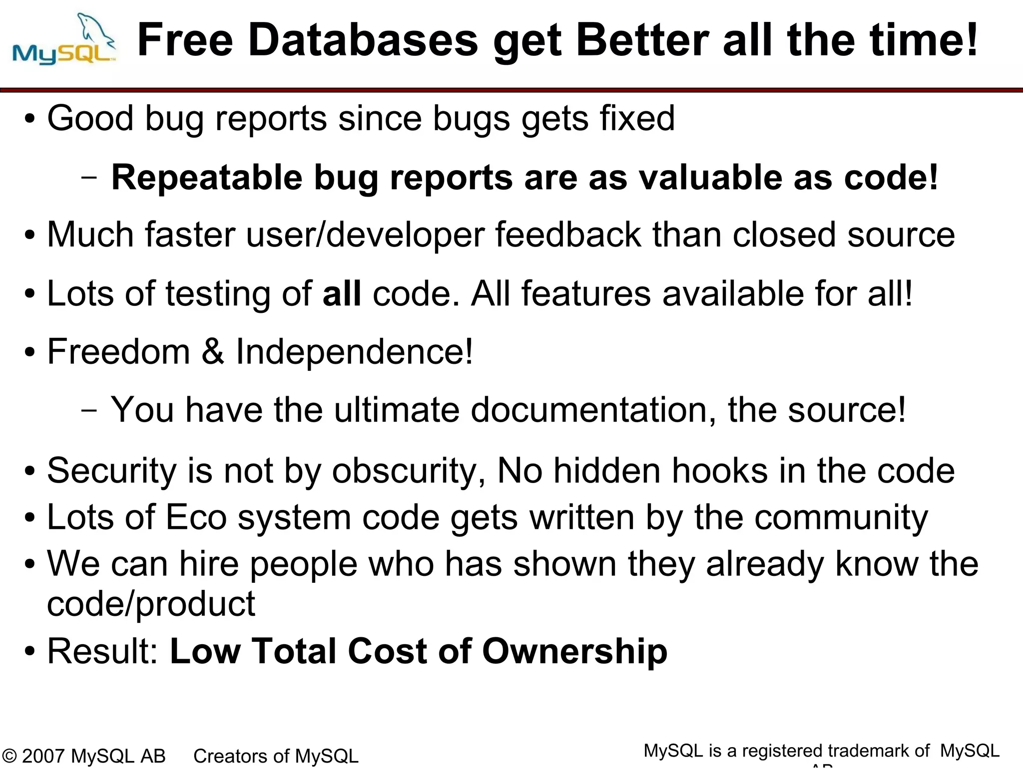 Free Databases get Better all the time!
 ●   Good bug reports since bugs gets fixed
       –   Repeatable bug reports are as valuable as code!
 ●   Much faster user/developer feedback than closed source
 ●   Lots of testing of all code. All features available for all!
 ●   Freedom & Independence!
       –   You have the ultimate documentation, the source!
 ● Security is not by obscurity, No hidden hooks in the code
 ● Lots of Eco system code gets written by the community

 ● We can hire people who has shown they already know the

   code/product
 ● Result: Low Total Cost of Ownership




© 2007 MySQL AB   Creators of MySQL           MySQL is a registered trademark of MySQL
 