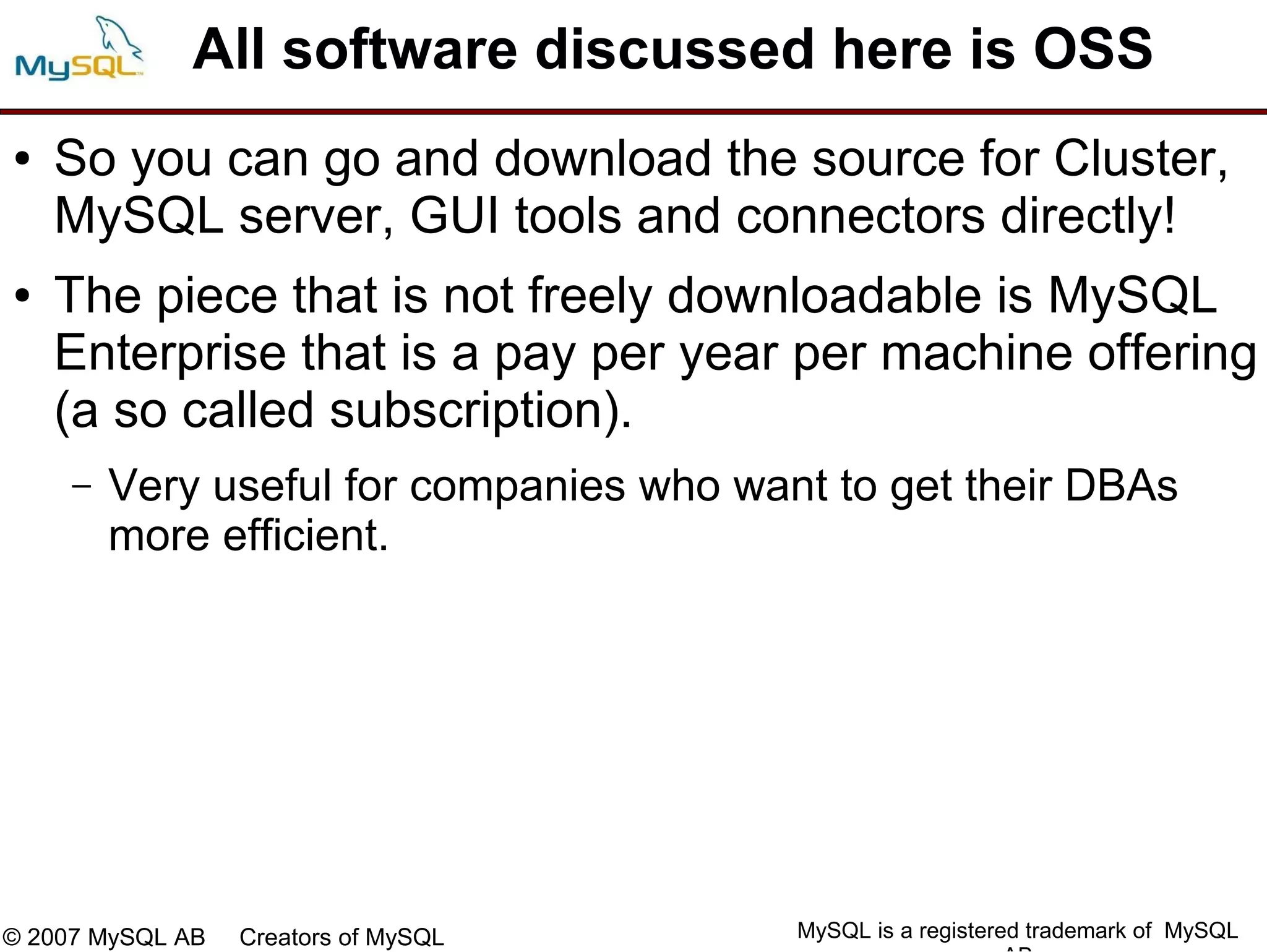 All software discussed here is OSS
●   So you can go and download the source for Cluster,
    MySQL server, GUI tools and connectors directly!
●   The piece that is not freely downloadable is MySQL
    Enterprise that is a pay per year per machine offering
    (a so called subscription).
     –   Very useful for companies who want to get their DBAs
         more efficient.




© 2007 MySQL AB   Creators of MySQL       MySQL is a registered trademark of MySQL
 