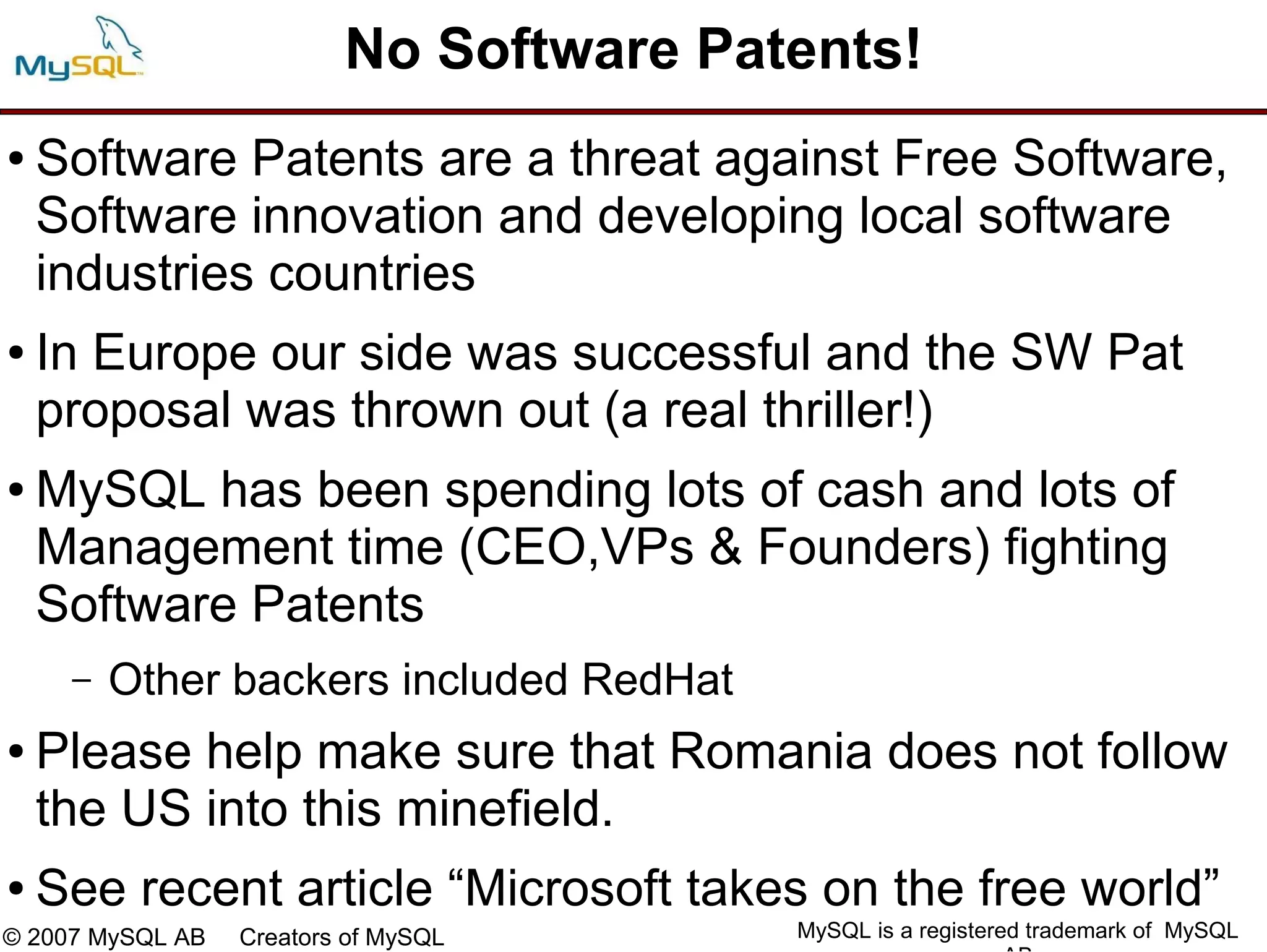 No Software Patents!
●   Software Patents are a threat against Free Software,
    Software innovation and developing local software
    industries countries
●   In Europe our side was successful and the SW Pat
    proposal was thrown out (a real thriller!)
●   MySQL has been spending lots of cash and lots of
    Management time (CEO,VPs & Founders) fighting
    Software Patents
     –   Other backers included RedHat
●   Please help make sure that Romania does not follow
    the US into this minefield.
●   See recent article “Microsoft takes on the free world”
© 2007 MySQL AB   Creators of MySQL      MySQL is a registered trademark of MySQL
 