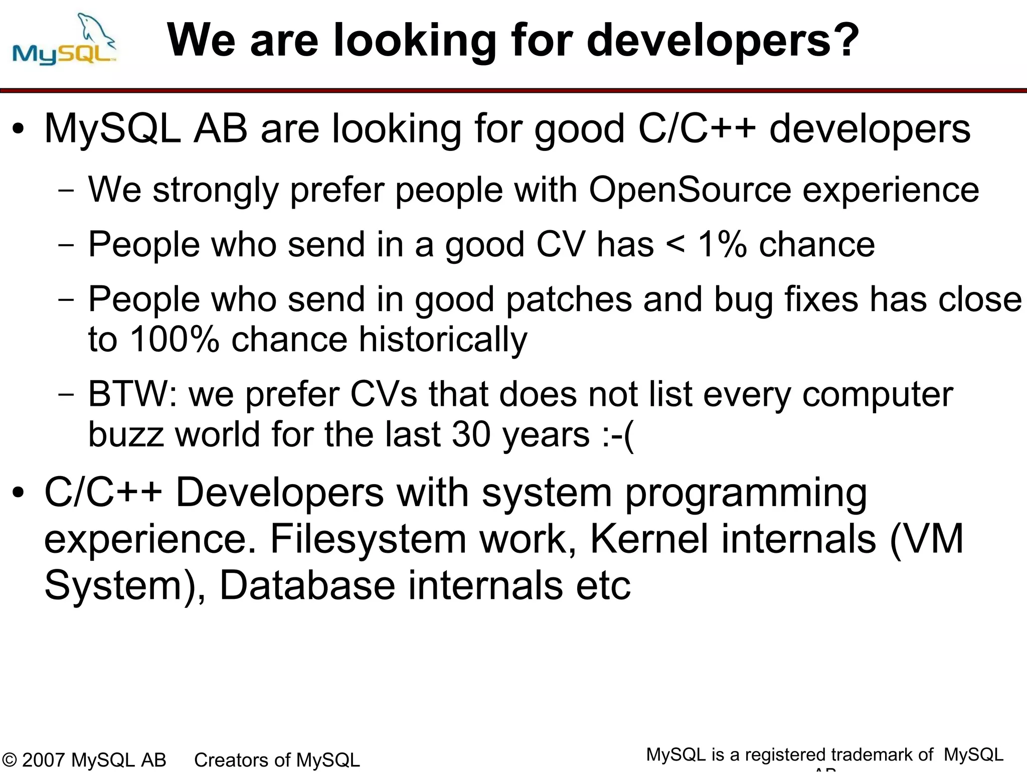 We are looking for developers?
●   MySQL AB are looking for good C/C++ developers
     –   We strongly prefer people with OpenSource experience
     –   People who send in a good CV has < 1% chance
     –   People who send in good patches and bug fixes has close
         to 100% chance historically
     –   BTW: we prefer CVs that does not list every computer
         buzz world for the last 30 years :-(
●   C/C++ Developers with system programming
    experience. Filesystem work, Kernel internals (VM
    System), Database internals etc



© 2007 MySQL AB   Creators of MySQL       MySQL is a registered trademark of MySQL
 