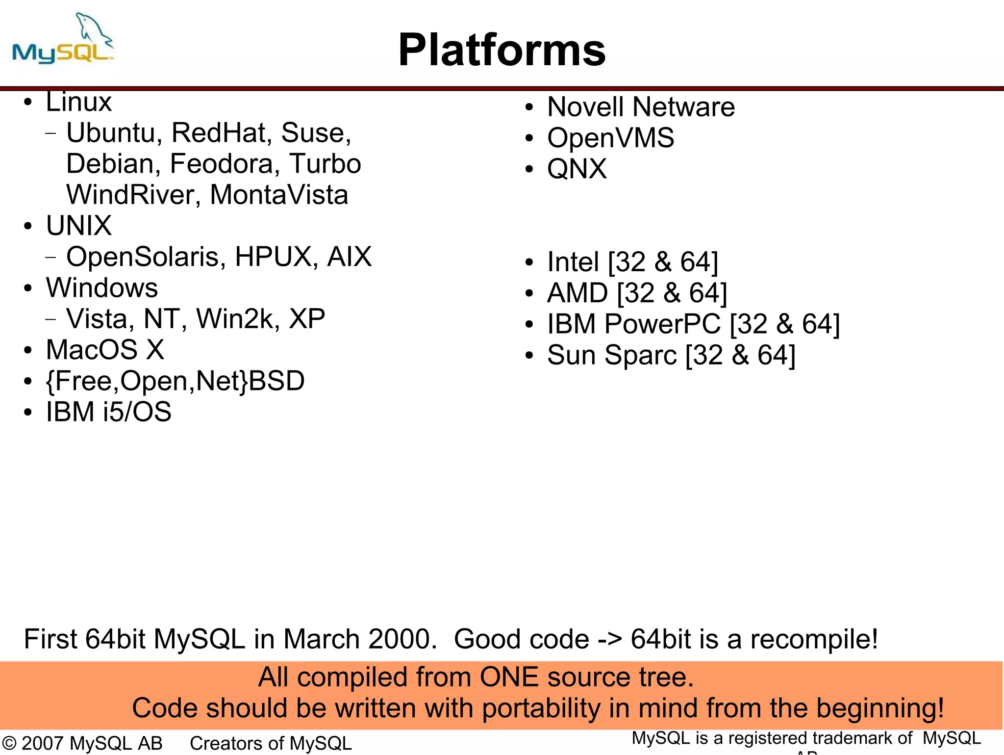 Platforms
 ●   Linux                                 ●   Novell Netware
     — Ubuntu, RedHat, Suse,               ●   OpenVMS
       Debian, Feodora, Turbo              ●   QNX
       WindRiver, MontaVista
 ●   UNIX
     — OpenSolaris, HPUX, AIX              ●   Intel [32 & 64]
 ●   Windows                               ●   AMD [32 & 64]
     — Vista, NT, Win2k, XP                ●   IBM PowerPC [32 & 64]
 ●   MacOS X                               ●   Sun Sparc [32 & 64]
 ●   {Free,Open,Net}BSD
 ●   IBM i5/OS




 First 64bit MySQL in March 2000. Good code -> 64bit is a recompile!
                    All compiled from ONE source tree.
          Code should be written with portability in mind from the beginning!
© 2007 MySQL AB   Creators of MySQL                  MySQL is a registered trademark of MySQL
 