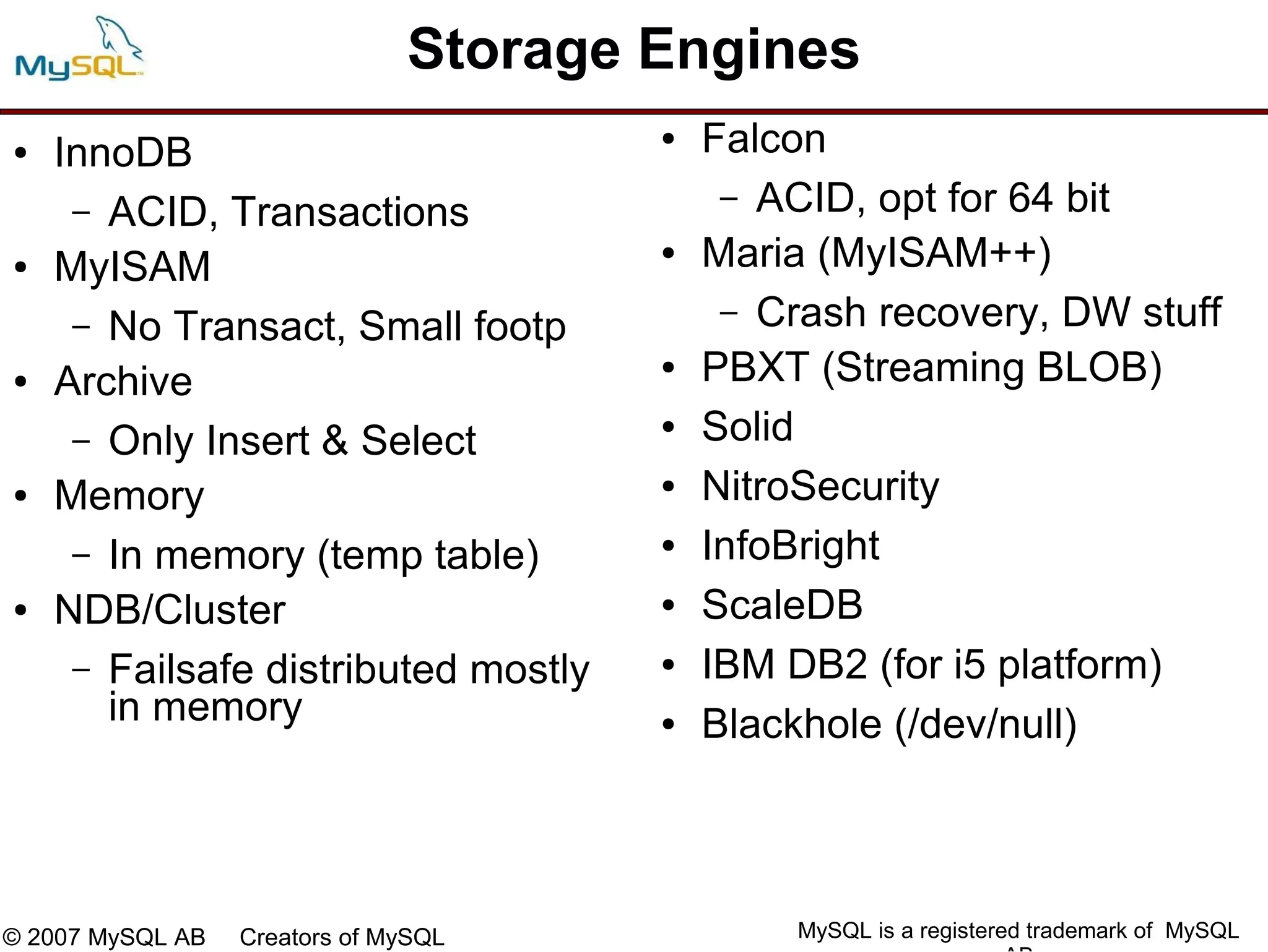 Storage Engines
●   InnoDB
                                       ●   Falcon
     – ACID, Transactions                   – ACID, opt for 64 bit

●   MyISAM
                                       ●   Maria (MyISAM++)
     – No Transact, Small footp             – Crash recovery, DW stuff

●   Archive
                                       ●   PBXT (Streaming BLOB)
     – Only Insert & Select
                                       ●   Solid
●   Memory                             ●   NitroSecurity
     – In memory (temp table)          ●   InfoBright
●   NDB/Cluster                        ●   ScaleDB
     – Failsafe distributed mostly     ●   IBM DB2 (for i5 platform)
       in memory                       ●   Blackhole (/dev/null)



© 2007 MySQL AB   Creators of MySQL            MySQL is a registered trademark of MySQL
 