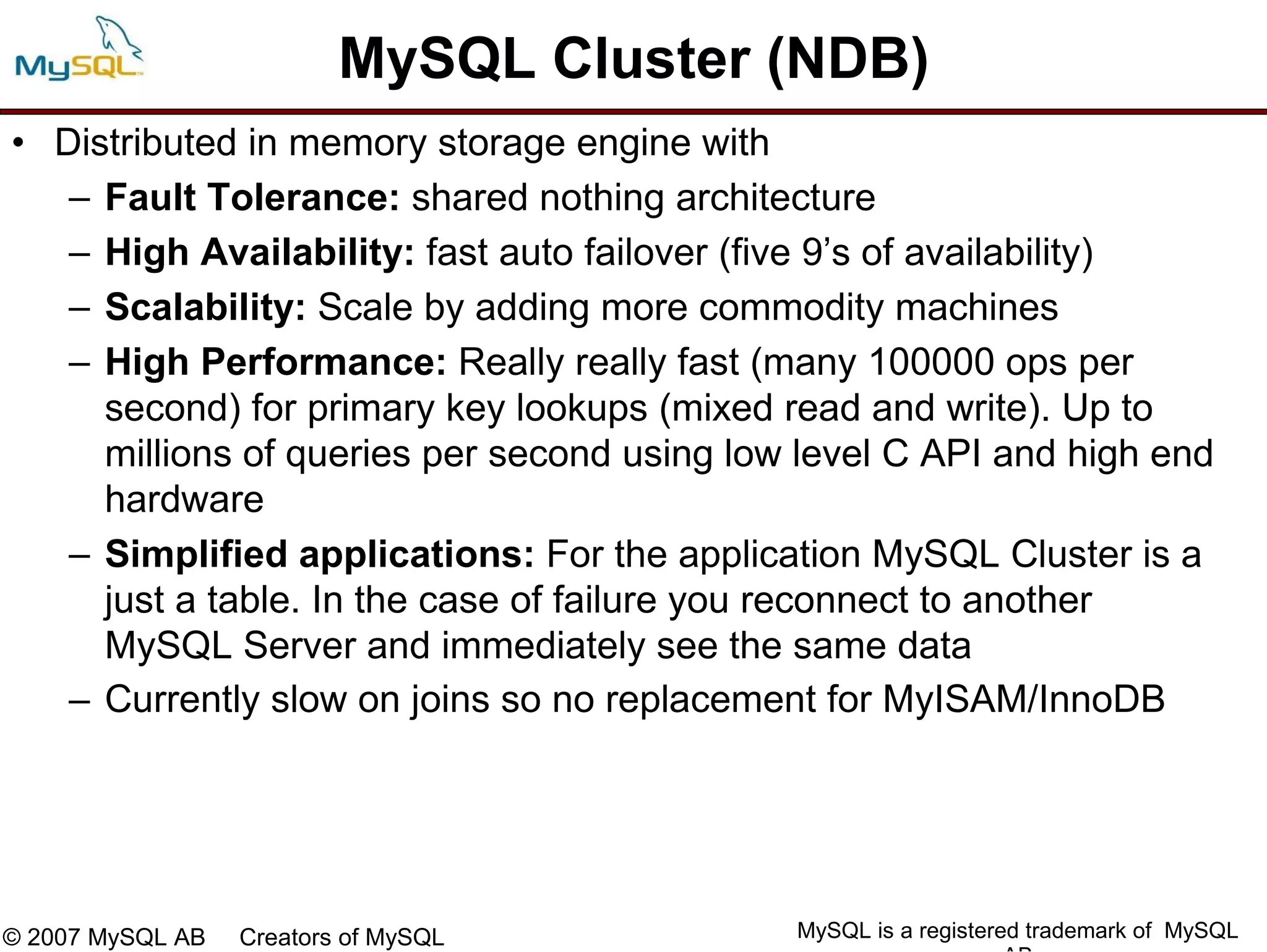 MySQL Cluster (NDB)
• Distributed in memory storage engine with
   – Fault Tolerance: shared nothing architecture
   – High Availability: fast auto failover (five 9’s of availability)
   – Scalability: Scale by adding more commodity machines
   – High Performance: Really really fast (many 100000 ops per
     second) for primary key lookups (mixed read and write). Up to
     millions of queries per second using low level C API and high end
     hardware
   – Simplified applications: For the application MySQL Cluster is a
     just a table. In the case of failure you reconnect to another
     MySQL Server and immediately see the same data
   – Currently slow on joins so no replacement for MyISAM/InnoDB




© 2007 MySQL AB   Creators of MySQL          MySQL is a registered trademark of MySQL
 