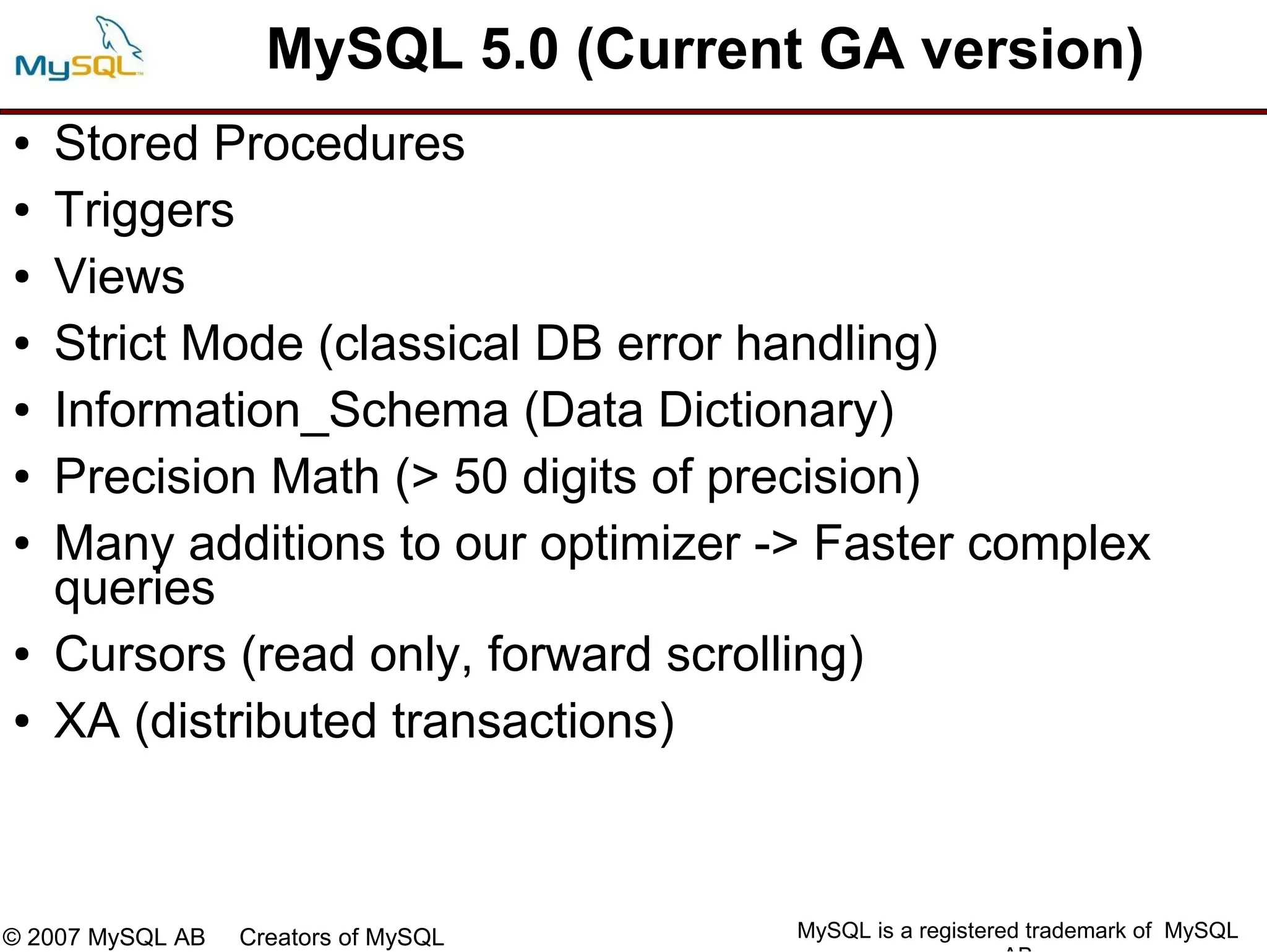 MySQL 5.0 (Current GA version)
●   Stored Procedures
●   Triggers
●   Views
●   Strict Mode (classical DB error handling)
●   Information_Schema (Data Dictionary)
●   Precision Math (> 50 digits of precision)
●   Many additions to our optimizer -> Faster complex
    queries
●   Cursors (read only, forward scrolling)
●   XA (distributed transactions)



© 2007 MySQL AB   Creators of MySQL   MySQL is a registered trademark of MySQL
 