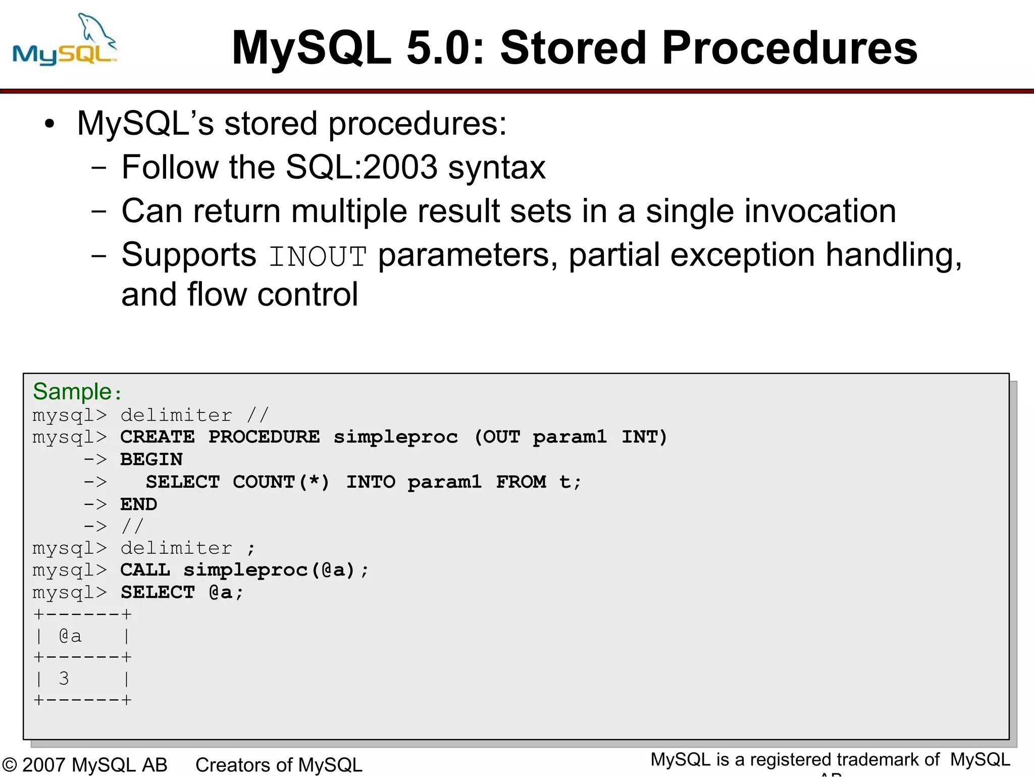 MySQL 5.0: Stored Procedures
   ●   MySQL’s stored procedures:
        – Follow the SQL:2003 syntax
        – Can return multiple result sets in a single invocation
        – Supports INOUT parameters, partial exception handling,
          and flow control

  Sample:
  mysql> delimiter //
  mysql> CREATE PROCEDURE simpleproc (OUT param1 INT)
      -> BEGIN
      ->    SELECT COUNT(*) INTO param1 FROM t;
      -> END
      -> //
  mysql> delimiter ;
  mysql> CALL simpleproc(@a);
  mysql> SELECT @a;
  +------+
  | @a   |
  +------+
  | 3    |
  +------+


© 2007 MySQL AB   Creators of MySQL                MySQL is a registered trademark of MySQL
 