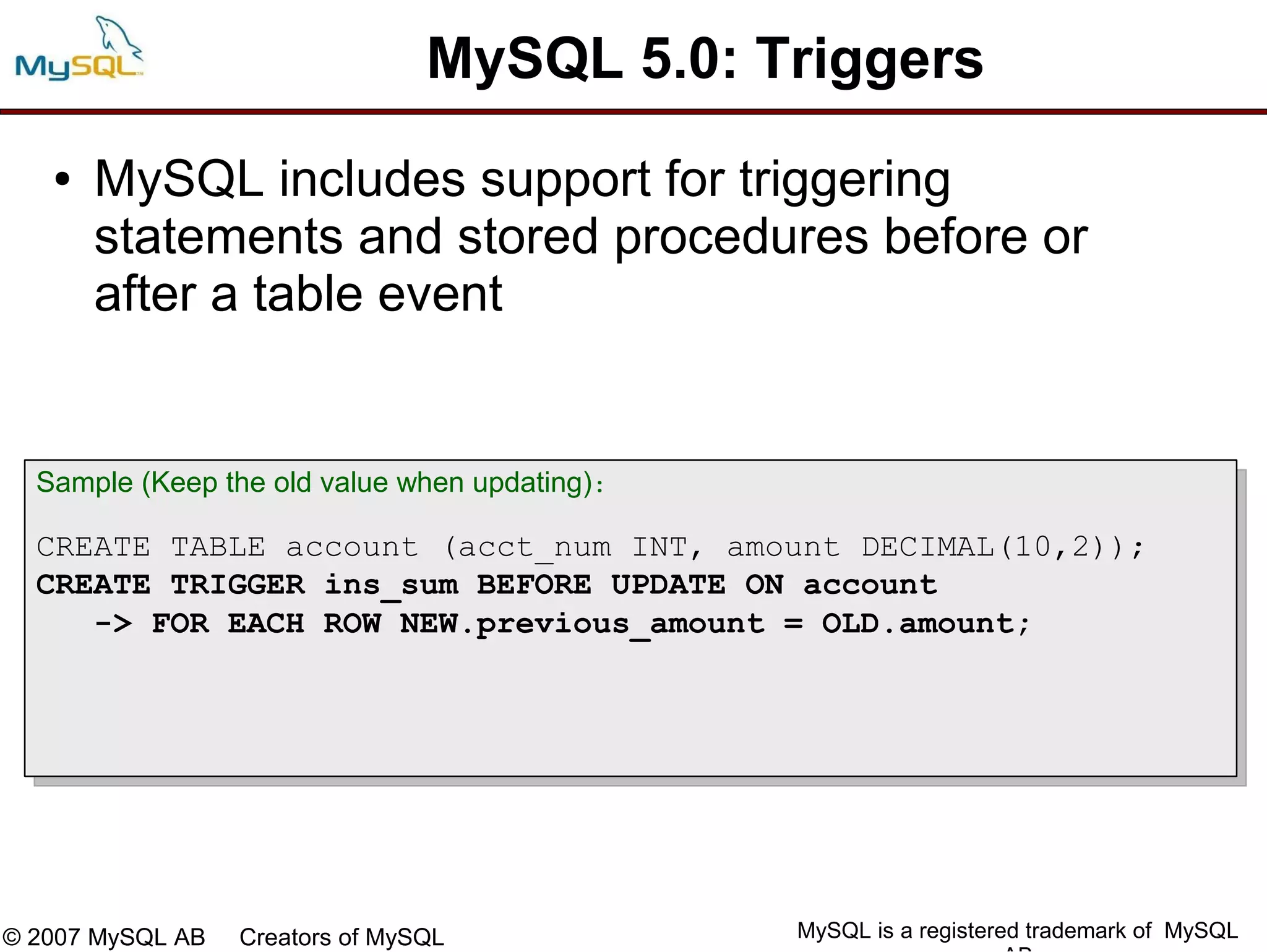 MySQL 5.0: Triggers
   ●   MySQL includes support for triggering
       statements and stored procedures before or
       after a table event


  Sample (Keep the old value when updating):

  CREATE TABLE account (acct_num INT, amount DECIMAL(10,2));
  CREATE TRIGGER ins_sum BEFORE UPDATE ON account
     -> FOR EACH ROW NEW.previous_amount = OLD.amount;




© 2007 MySQL AB   Creators of MySQL            MySQL is a registered trademark of MySQL
 