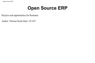 Open Source ERP




                                           Open Source ERP
Projects and opportunities for Romania

Author: Thomas Koch Date: 19.5.07




 file:///C|/_personale_de_aranjat/initiative/a_program/a_prezentari/others/eliberatica%20thomas/os_erp.html (1 of 28)09/06/2007 12:55:05 PM
 