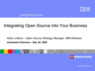 ®




             IBM Software Group



Integrating Open Source into Your Business

 Adam Jollans – Open Source Strategy Manager, IBM Software
 eLiberatica Romania – May 30, 2008




                                                      © 2008 IBM Corporation
 