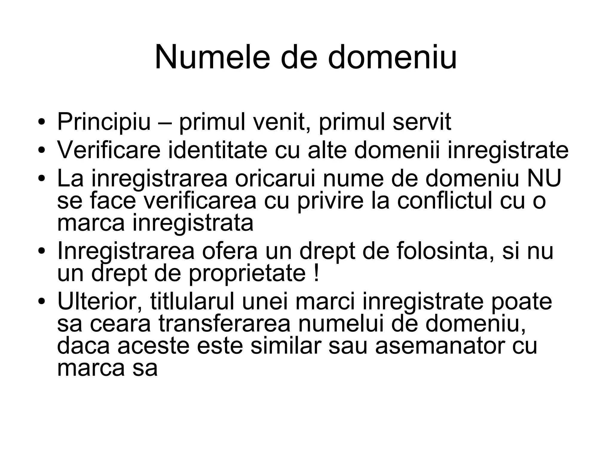 Numele de domeniu
●   Principiu – primul venit, primul servit
●   Verificare identitate cu alte domenii inregistrate
●   La inregistrarea oricarui nume de domeniu NU
    se face verificarea cu privire la conflictul cu o
    marca inregistrata
●   Inregistrarea ofera un drept de folosinta, si nu
    un drept de proprietate !
●   Ulterior, titlularul unei marci inregistrate poate
    sa ceara transferarea numelui de domeniu,
    daca aceste este similar sau asemanator cu
    marca sa
 
