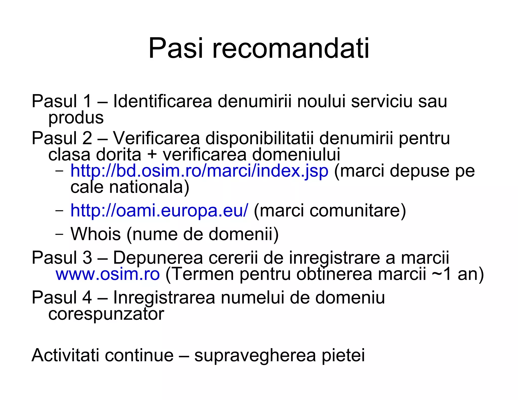 Pasi recomandati
Pasul 1 – Identificarea denumirii noului serviciu sau
 produs
Pasul 2 – Verificarea disponibilitatii denumirii pentru
 clasa dorita + verificarea domeniului
  – http://bd.osim.ro/marci/index.jsp (marci depuse pe
    cale nationala)
  – http://oami.europa.eu/ (marci comunitare)
  – Whois (nume de domenii)
Pasul 3 – Depunerea cererii de inregistrare a marcii
  www.osim.ro (Termen pentru obtinerea marcii ~1 an)
Pasul 4 – Inregistrarea numelui de domeniu
 corespunzator

Activitati continue – supravegherea pietei
 