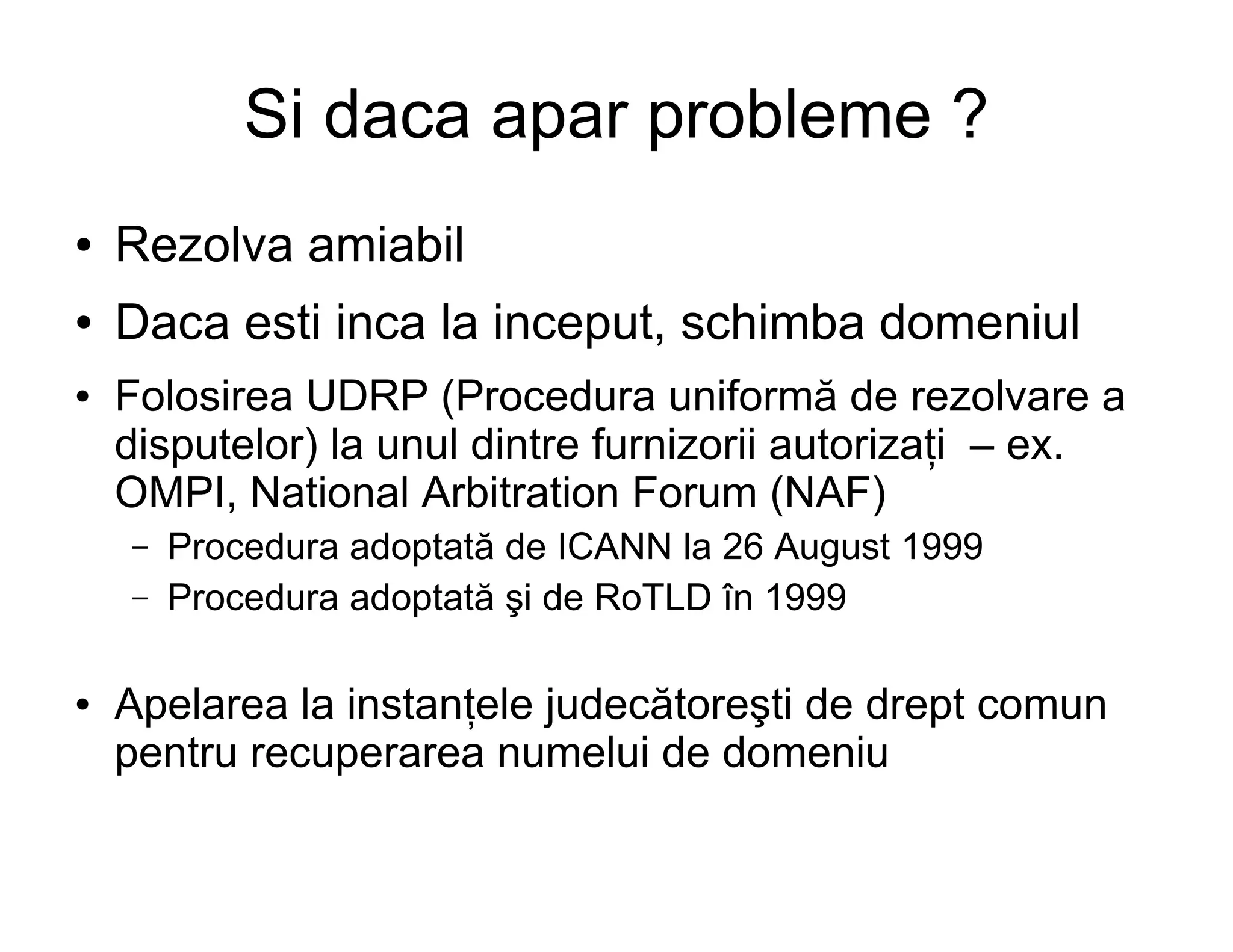 Si daca apar probleme ?
●   Rezolva amiabil
●   Daca esti inca la inceput, schimba domeniul
●   Folosirea UDRP (Procedura uniformă de rezolvare a
    disputelor) la unul dintre furnizorii autorizaţi – ex.
    OMPI, National Arbitration Forum (NAF)
    –   Procedura adoptată de ICANN la 26 August 1999
    –   Procedura adoptată şi de RoTLD în 1999

●   Apelarea la instanţele judecătoreşti de drept comun
    pentru recuperarea numelui de domeniu
 