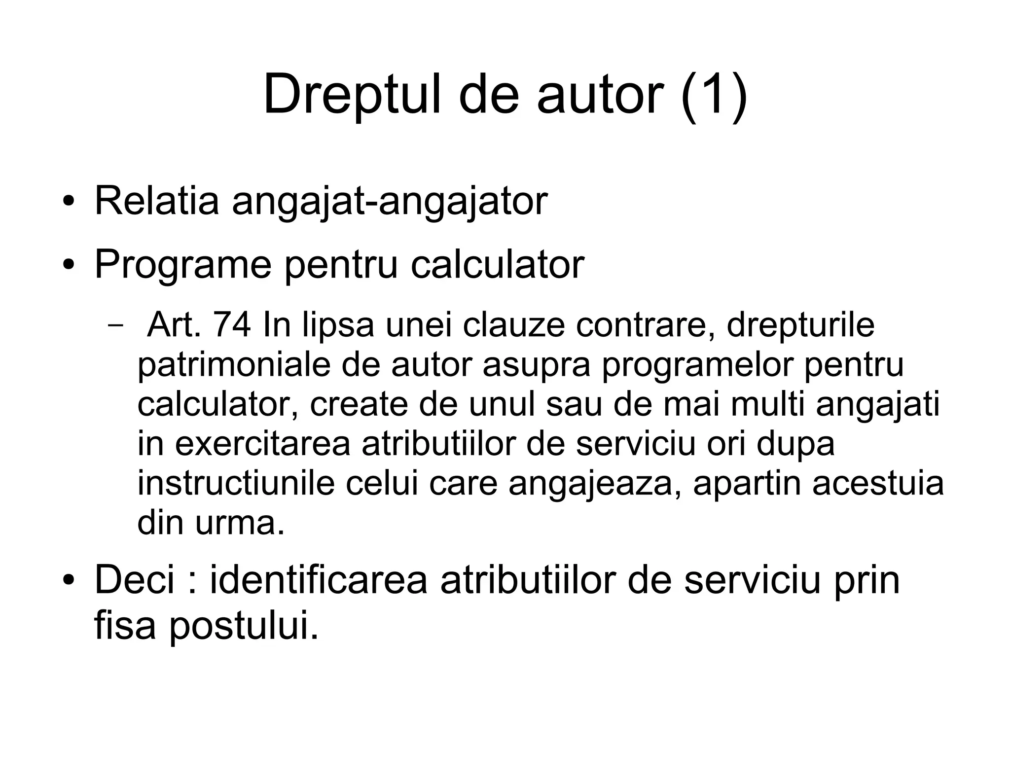 Dreptul de autor (1)
●   Relatia angajat-angajator
●   Programe pentru calculator
    –    Art. 74 In lipsa unei clauze contrare, drepturile
        patrimoniale de autor asupra programelor pentru
        calculator, create de unul sau de mai multi angajati
        in exercitarea atributiilor de serviciu ori dupa
        instructiunile celui care angajeaza, apartin acestuia
        din urma.
●   Deci : identificarea atributiilor de serviciu prin
    fisa postului.
 