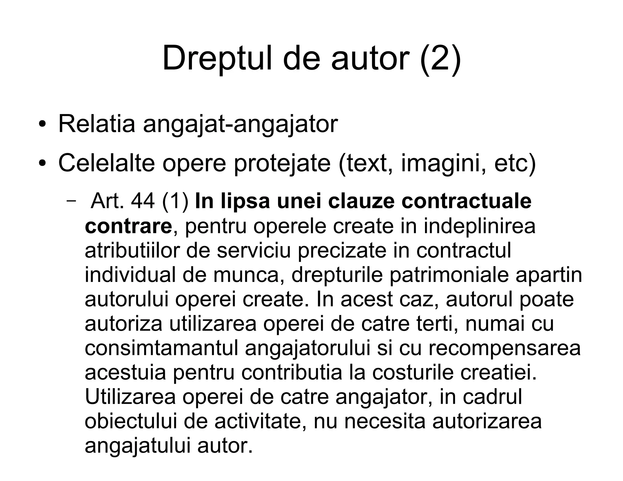 Dreptul de autor (2)
●   Relatia angajat-angajator
●   Celelalte opere protejate (text, imagini, etc)
    –    Art. 44 (1) In lipsa unei clauze contractuale
        contrare, pentru operele create in indeplinirea
        atributiilor de serviciu precizate in contractul
        individual de munca, drepturile patrimoniale apartin
        autorului operei create. In acest caz, autorul poate
        autoriza utilizarea operei de catre terti, numai cu
        consimtamantul angajatorului si cu recompensarea
        acestuia pentru contributia la costurile creatiei.
        Utilizarea operei de catre angajator, in cadrul
        obiectului de activitate, nu necesita autorizarea
        angajatului autor.
 