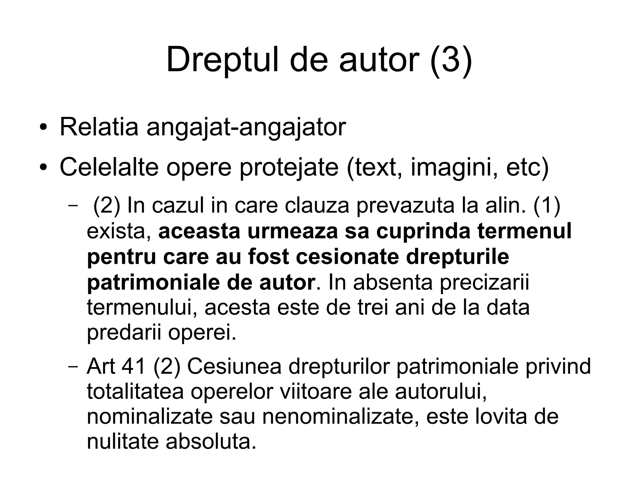 Dreptul de autor (3)
●   Relatia angajat-angajator
●   Celelalte opere protejate (text, imagini, etc)
    –    (2) In cazul in care clauza prevazuta la alin. (1)
        exista, aceasta urmeaza sa cuprinda termenul
        pentru care au fost cesionate drepturile
        patrimoniale de autor. In absenta precizarii
        termenului, acesta este de trei ani de la data
        predarii operei.
    –   Art 41 (2) Cesiunea drepturilor patrimoniale privind
        totalitatea operelor viitoare ale autorului,
        nominalizate sau nenominalizate, este lovita de
        nulitate absoluta.
 