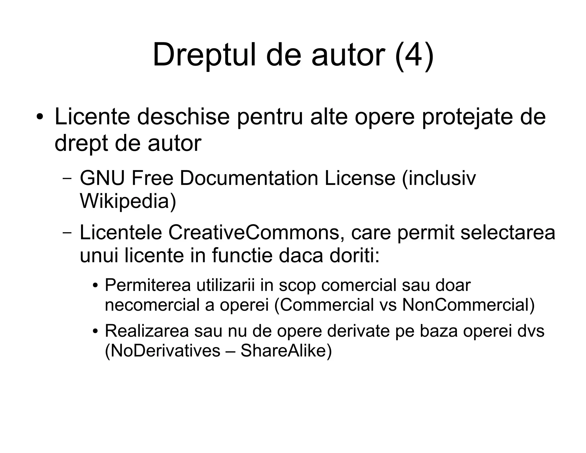 Dreptul de autor (4)
●   Licente deschise pentru alte opere protejate de
    drept de autor
    –   GNU Free Documentation License (inclusiv
        Wikipedia)
    –   Licentele CreativeCommons, care permit selectarea
        unui licente in functie daca doriti:
         ●   Permiterea utilizarii in scop comercial sau doar
             necomercial a operei (Commercial vs NonCommercial)
         ●   Realizarea sau nu de opere derivate pe baza operei dvs
             (NoDerivatives – ShareAlike)
 