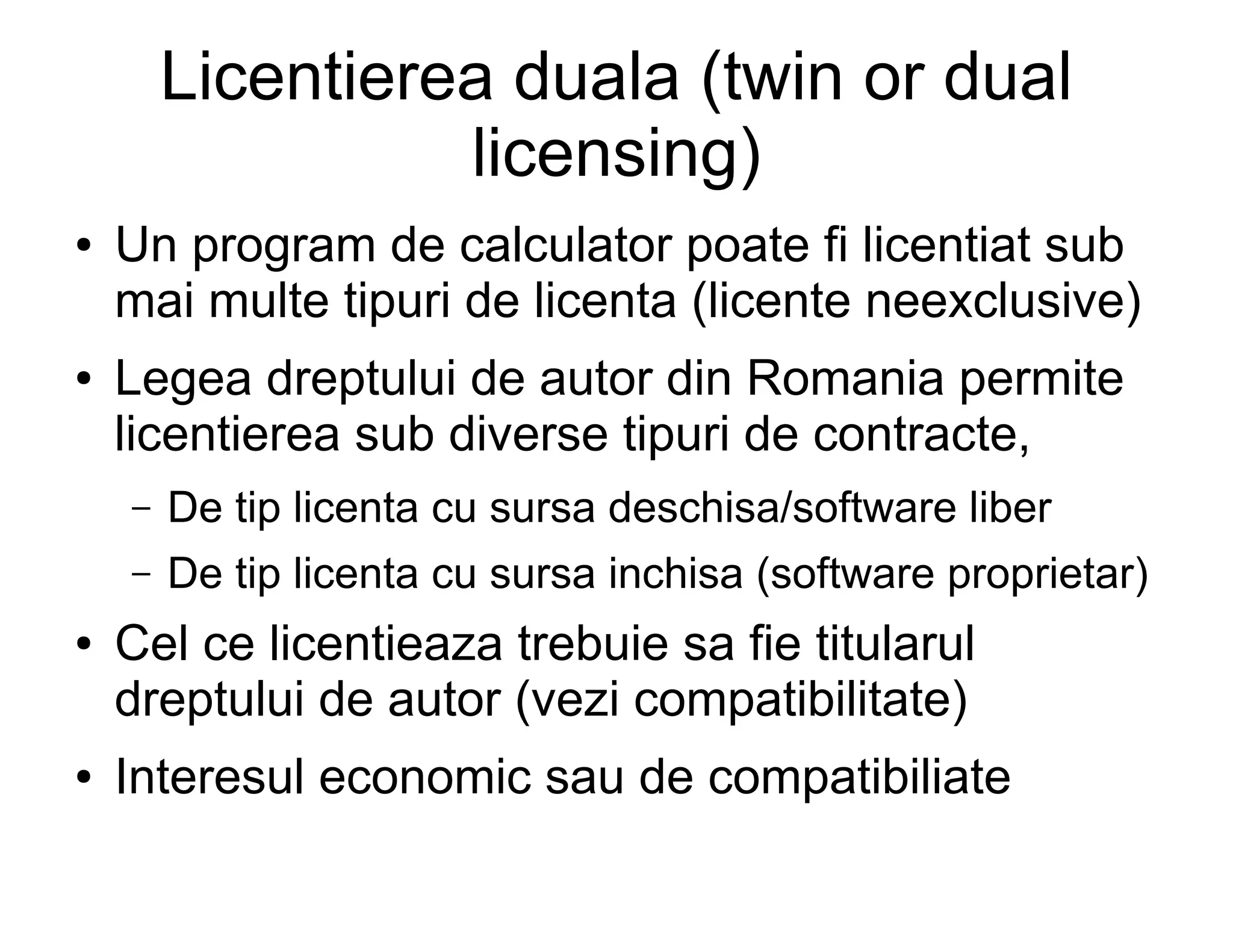Licentierea duala (twin or dual
                  licensing)
●   Un program de calculator poate fi licentiat sub
    mai multe tipuri de licenta (licente neexclusive)
●   Legea dreptului de autor din Romania permite
    licentierea sub diverse tipuri de contracte,
    –   De tip licenta cu sursa deschisa/software liber
    –   De tip licenta cu sursa inchisa (software proprietar)
●   Cel ce licentieaza trebuie sa fie titularul
    dreptului de autor (vezi compatibilitate)
●   Interesul economic sau de compatibiliate
 