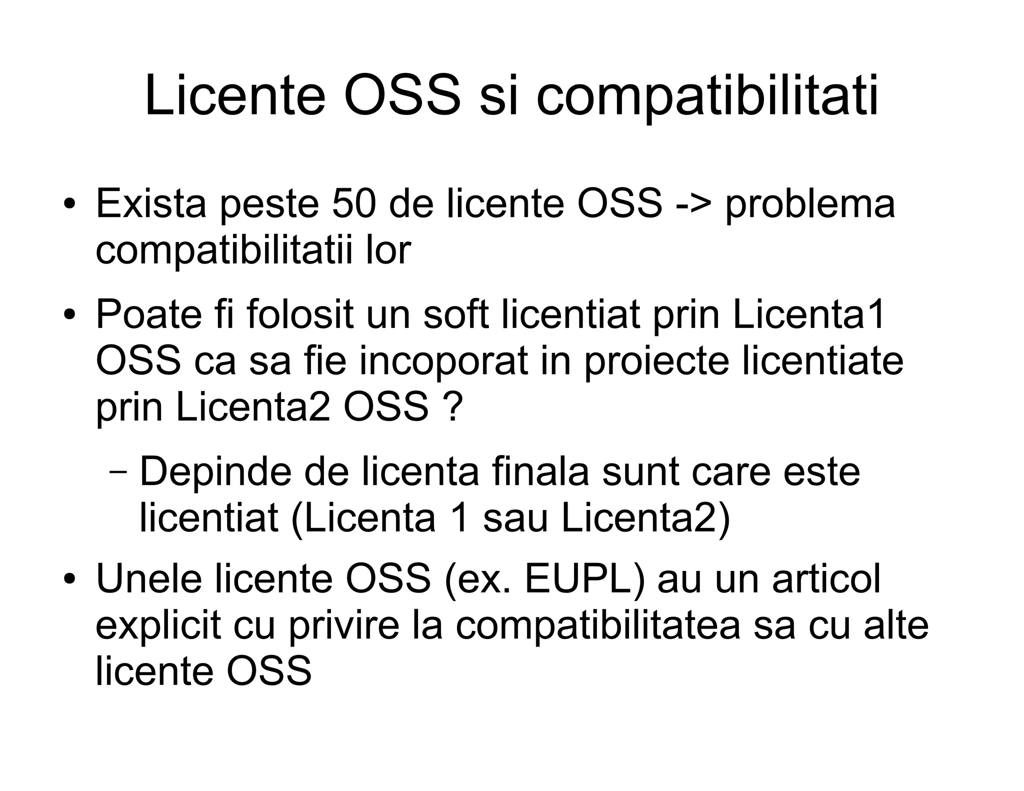 Licente OSS si compatibilitati
●   Exista peste 50 de licente OSS -> problema
    compatibilitatii lor
●   Poate fi folosit un soft licentiat prin Licenta1
    OSS ca sa fie incoporat in proiecte licentiate
    prin Licenta2 OSS ?
    –  Depinde de licenta finala sunt care este
       licentiat (Licenta 1 sau Licenta2)
●   Unele licente OSS (ex. EUPL) au un articol
    explicit cu privire la compatibilitatea sa cu alte
    licente OSS
 
