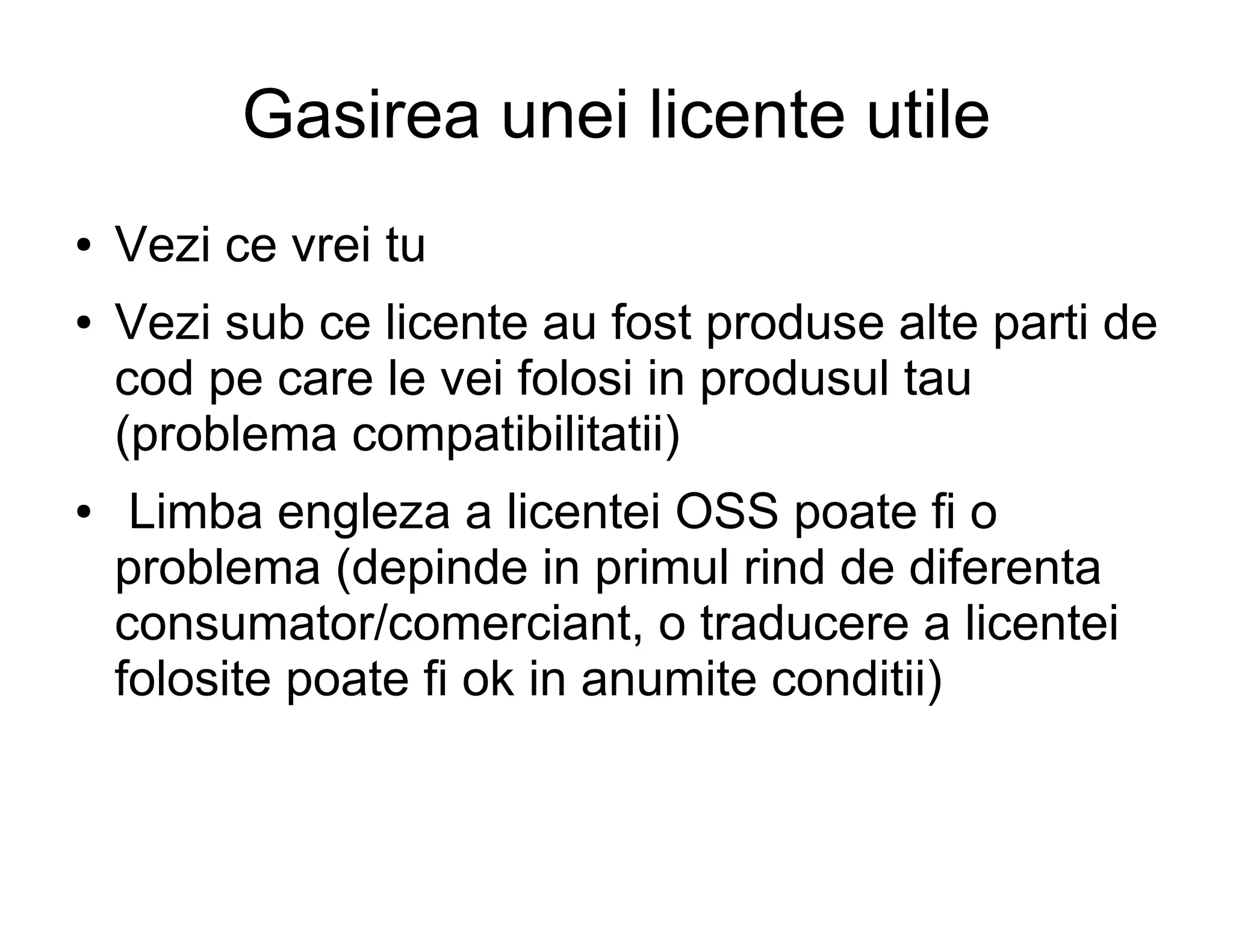 Gasirea unei licente utile
●   Vezi ce vrei tu
●   Vezi sub ce licente au fost produse alte parti de
    cod pe care le vei folosi in produsul tau
    (problema compatibilitatii)
●    Limba engleza a licentei OSS poate fi o
    problema (depinde in primul rind de diferenta
    consumator/comerciant, o traducere a licentei
    folosite poate fi ok in anumite conditii)
 