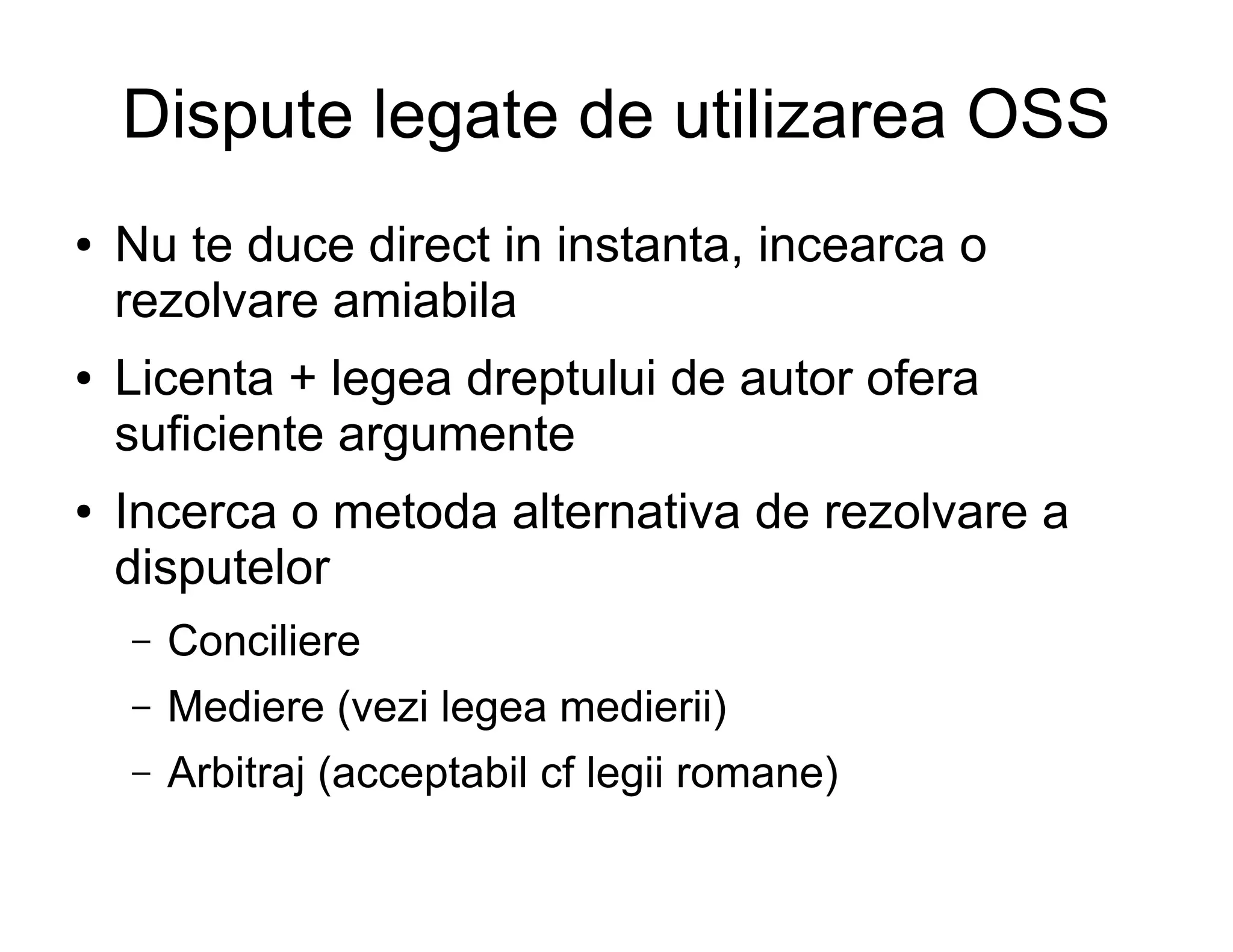 Dispute legate de utilizarea OSS
●   Nu te duce direct in instanta, incearca o
    rezolvare amiabila
●   Licenta + legea dreptului de autor ofera
    suficiente argumente
●   Incerca o metoda alternativa de rezolvare a
    disputelor
    –   Conciliere
    –   Mediere (vezi legea medierii)
    –   Arbitraj (acceptabil cf legii romane)
 