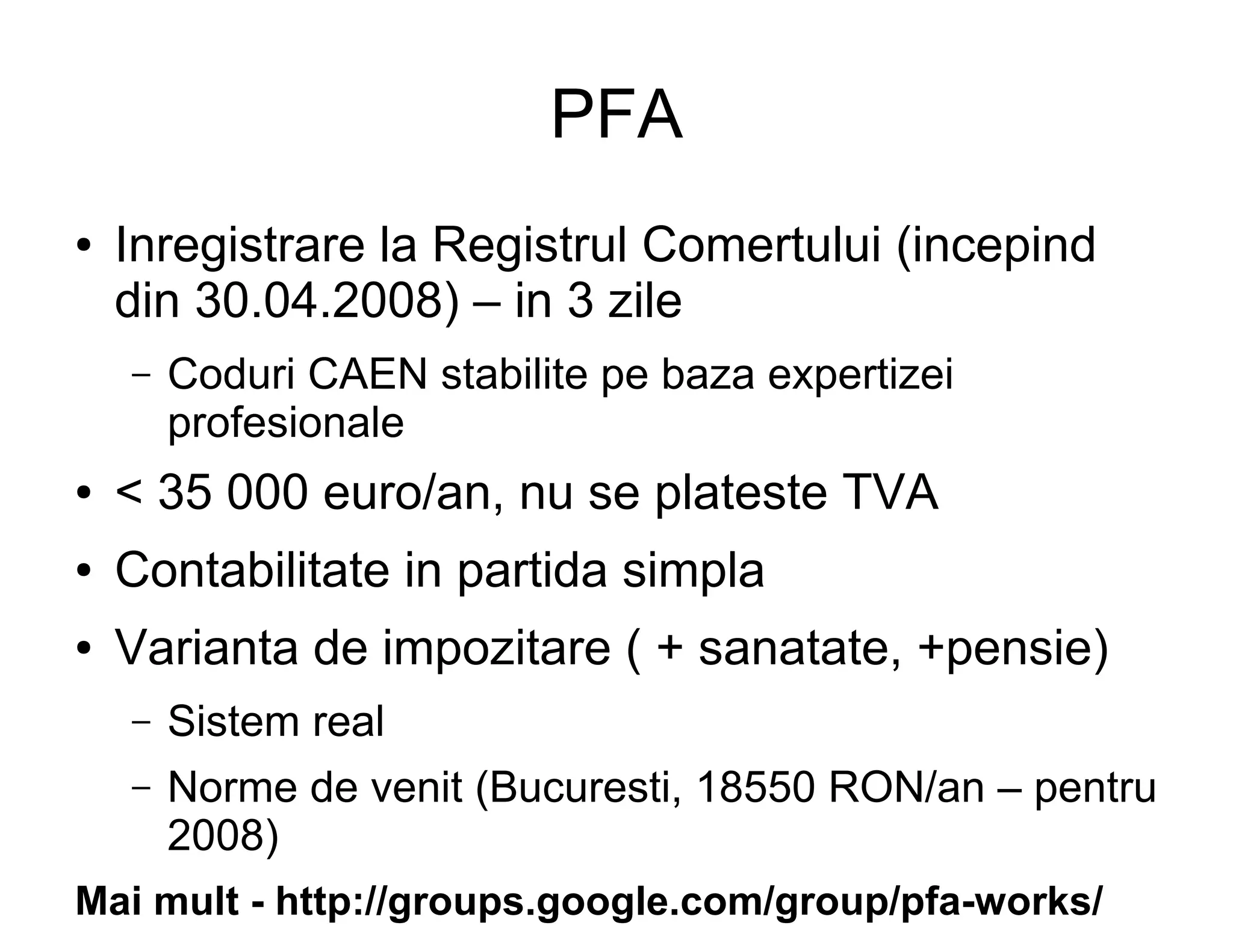PFA
●   Inregistrare la Registrul Comertului (incepind
    din 30.04.2008) – in 3 zile
    –   Coduri CAEN stabilite pe baza expertizei
        profesionale
●   < 35 000 euro/an, nu se plateste TVA
●   Contabilitate in partida simpla
●   Varianta de impozitare ( + sanatate, +pensie)
    –   Sistem real
    –   Norme de venit (Bucuresti, 18550 RON/an – pentru
        2008)
Mai mult - http://groups.google.com/group/pfa-works/
 