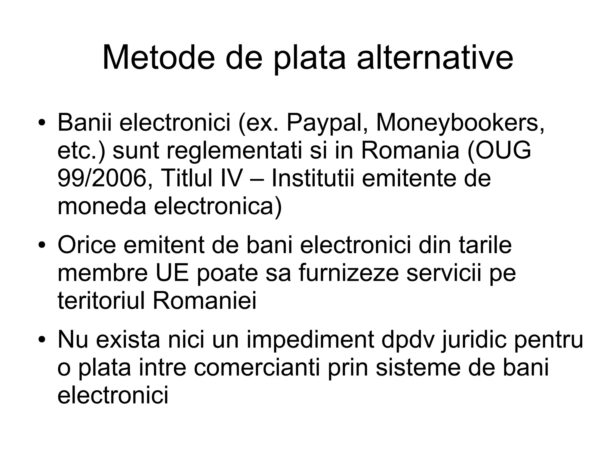 Metode de plata alternative
●   Banii electronici (ex. Paypal, Moneybookers,
    etc.) sunt reglementati si in Romania (OUG
    99/2006, Titlul IV – Institutii emitente de
    moneda electronica)
●   Orice emitent de bani electronici din tarile
    membre UE poate sa furnizeze servicii pe
    teritoriul Romaniei
●   Nu exista nici un impediment dpdv juridic pentru
    o plata intre comercianti prin sisteme de bani
    electronici
 