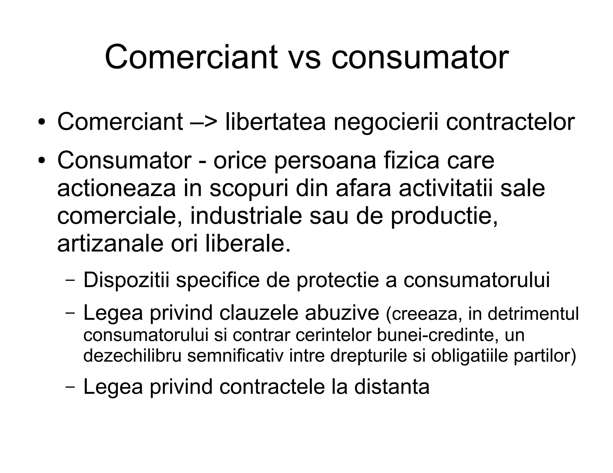 Comerciant vs consumator
●   Comerciant –> libertatea negocierii contractelor
●   Consumator - orice persoana fizica care
    actioneaza in scopuri din afara activitatii sale
    comerciale, industriale sau de productie,
    artizanale ori liberale.
    –   Dispozitii specifice de protectie a consumatorului
    –   Legea privind clauzele abuzive (creeaza, in detrimentul
        consumatorului si contrar cerintelor bunei-credinte, un
        dezechilibru semnificativ intre drepturile si obligatiile partilor)
    –   Legea privind contractele la distanta
 