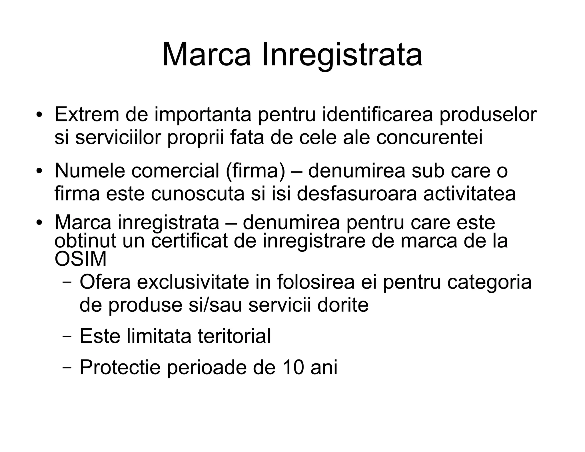 Marca Inregistrata
●   Extrem de importanta pentru identificarea produselor
    si serviciilor proprii fata de cele ale concurentei
●   Numele comercial (firma) – denumirea sub care o
    firma este cunoscuta si isi desfasuroara activitatea
●   Marca inregistrata – denumirea pentru care este
    obtinut un certificat de inregistrare de marca de la
    OSIM
      – Ofera exclusivitate in folosirea ei pentru categoria
        de produse si/sau servicii dorite
    –   Este limitata teritorial
    –   Protectie perioade de 10 ani
 
