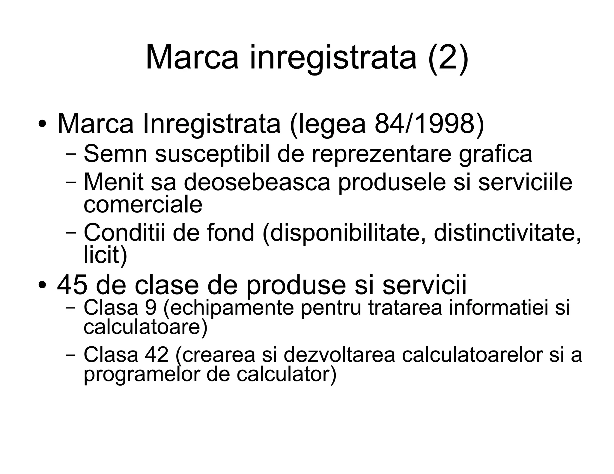 Marca inregistrata (2)
●   Marca Inregistrata (legea 84/1998)
    – Semn susceptibil de reprezentare grafica
    – Menit sa deosebeasca produsele si serviciile
      comerciale
    – Conditii de fond (disponibilitate, distinctivitate,
      licit)
●   45 de clase de produse si servicii
    –   Clasa 9 (echipamente pentru tratarea informatiei si
        calculatoare)
    –   Clasa 42 (crearea si dezvoltarea calculatoarelor si a
        programelor de calculator)
 