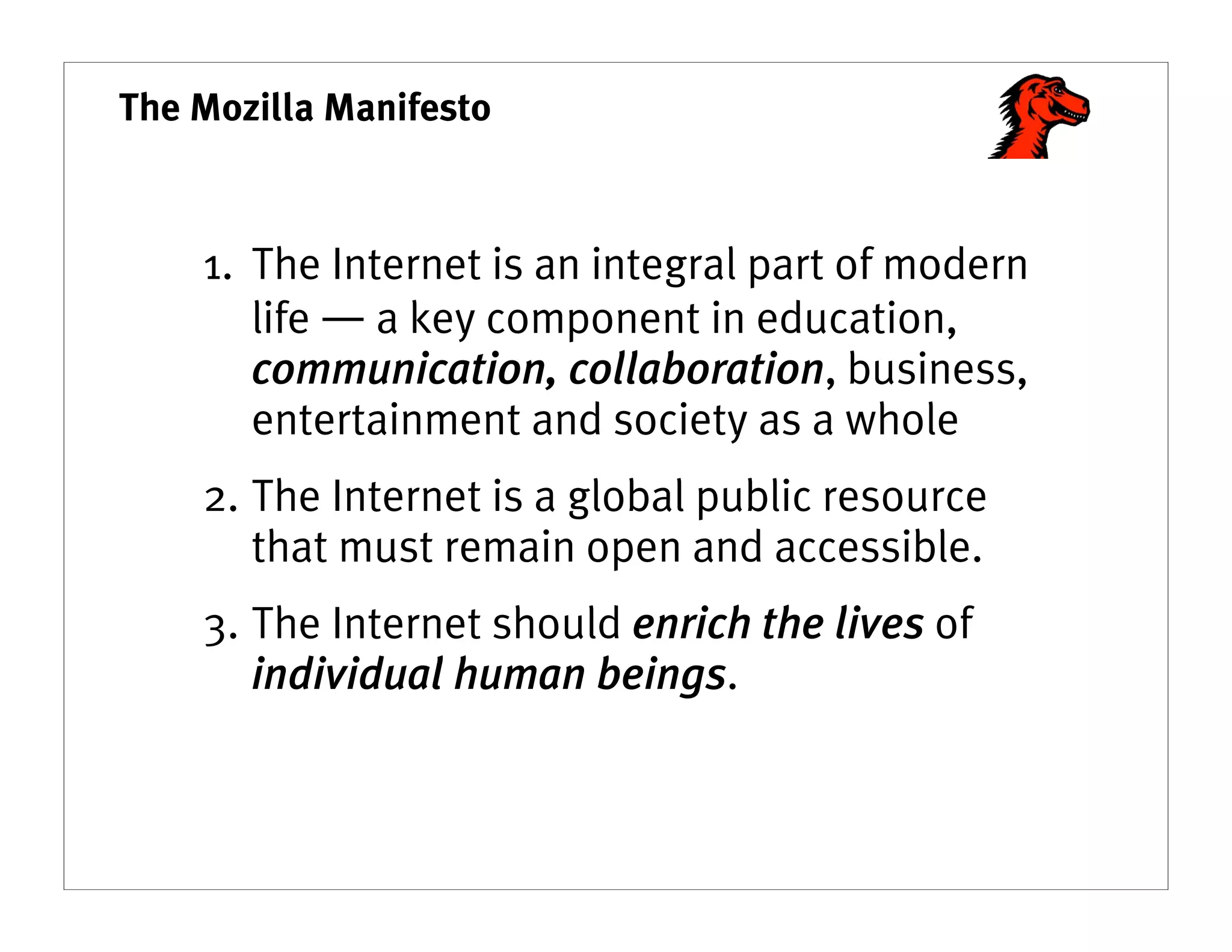 The Mozilla Manifesto



    1. The Internet is an integral part of modern
       life ― a key component in education,
       communication, collaboration, business,
       entertainment and society as a whole
    2. The Internet is a global public resource
       that must remain open and accessible.
    3. The Internet should enrich the lives of
       individual human beings.
 
