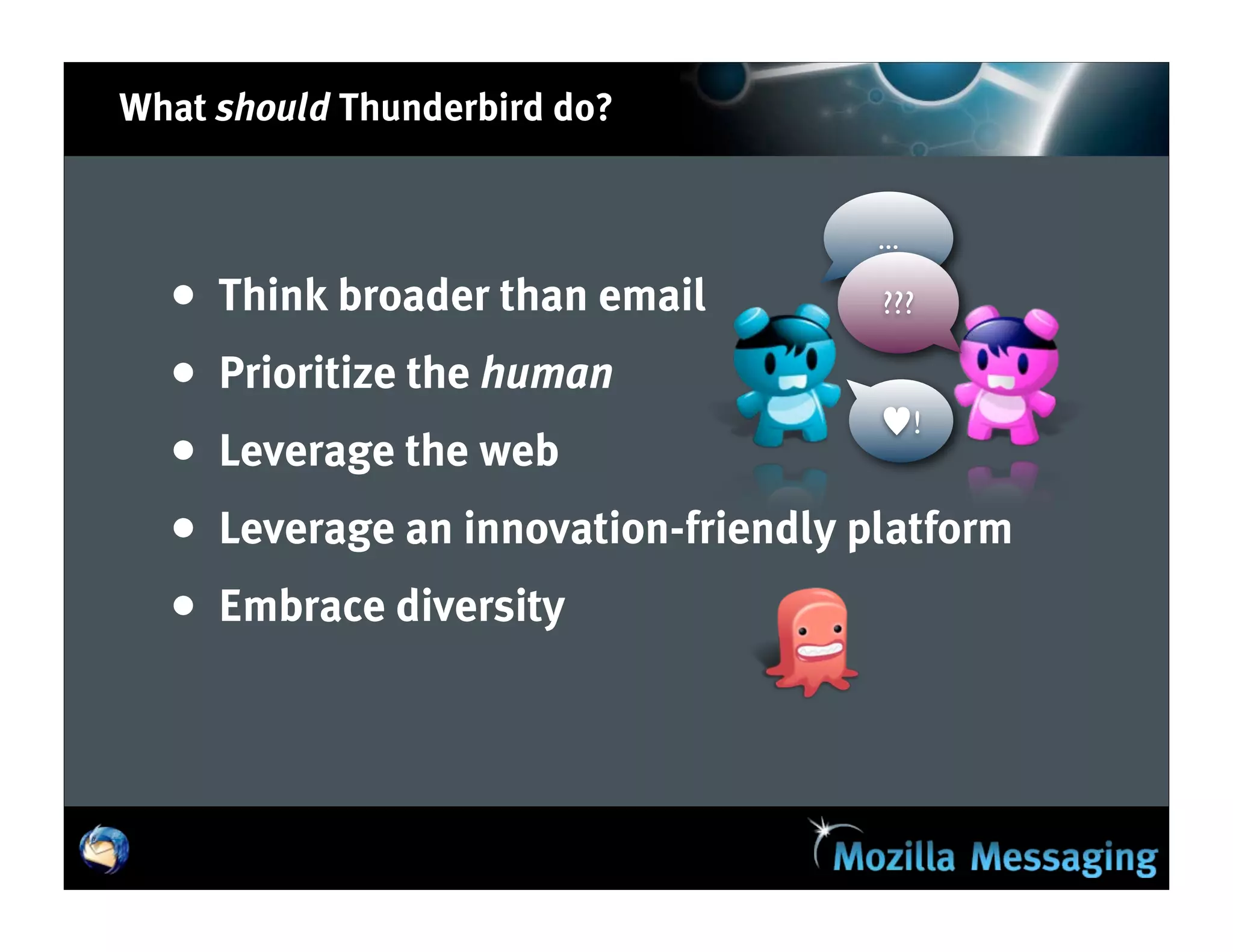 What should Thunderbird do?


                                       ...

  •   Think broader than email         ???

  •   Prioritize the human
                                       ♥!
  •   Leverage the web
  •   Leverage an innovation-friendly platform
  •   Embrace diversity
 