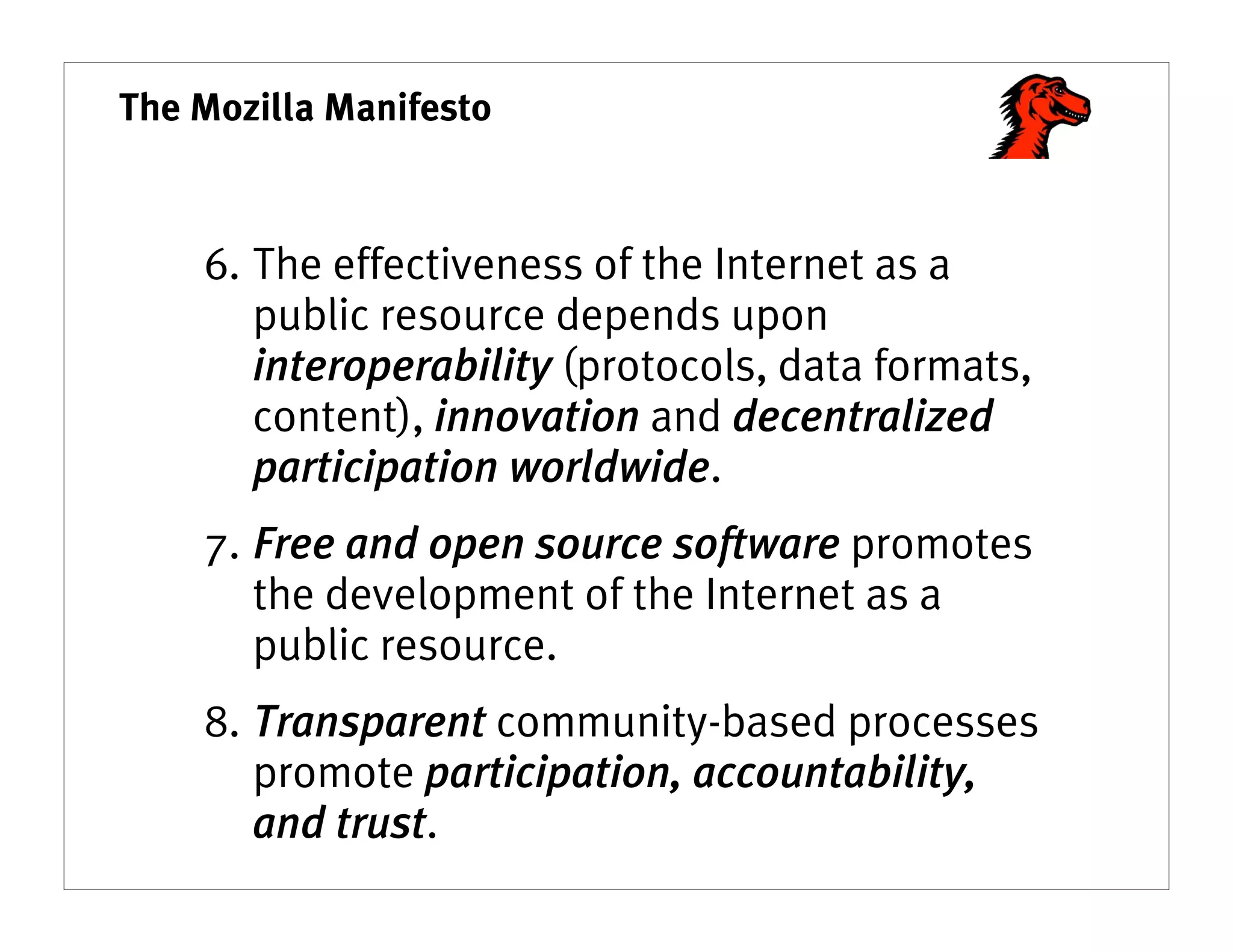 The Mozilla Manifesto



    6. The effectiveness of the Internet as a
       public resource depends upon
       interoperability (protocols, data formats,
       content), innovation and decentralized
       participation worldwide.
    7. Free and open source software promotes
       the development of the Internet as a
       public resource.
    8. Transparent community-based processes
       promote participation, accountability,
       and trust.
 