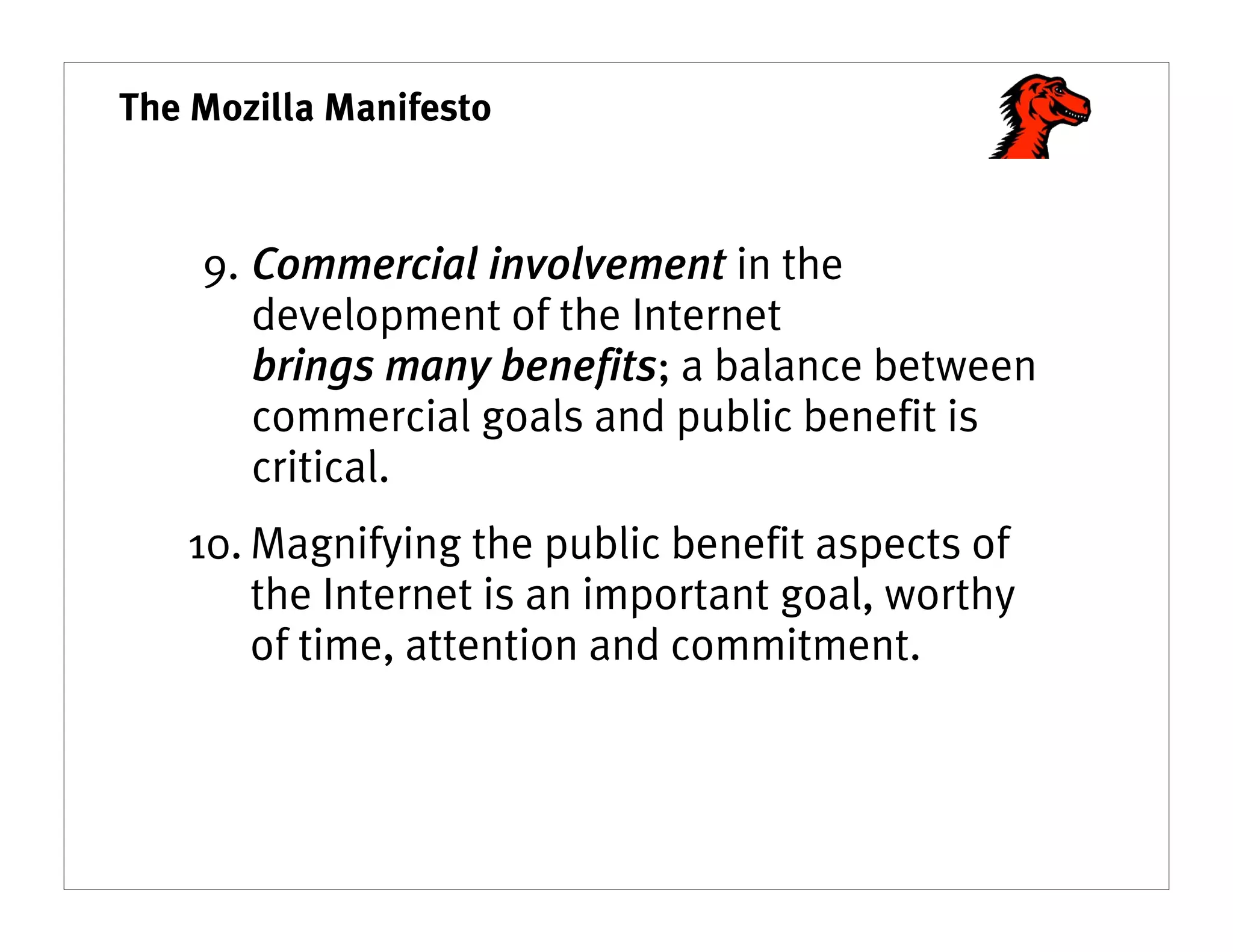 The Mozilla Manifesto



    9. Commercial involvement in the
       development of the Internet
       brings many benefits; a balance between
       commercial goals and public benefit is
       critical.
   10. Magnifying the public benefit aspects of
       the Internet is an important goal, worthy
       of time, attention and commitment.
 
